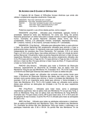 79
DE ACORDO COM O CLASSIC OF DIFFICULTIES
O Capítulo 68 do Classic of Difficulties fornece diretrizes que ainda são
válidas e amplamente seguidas atualmente. Essas são:
NASCENTE - Para tratar "plenitude sob o coração"
MANANCIAL - Para tratar "sensação quente do corpo"
RIACHO - Para tratar "sensação de peso e dor na articulação"
RIO - Para tratar "tosse e sensações de frio e calor"
MAR - Para tratar o "Qi rebelde e a diarréia"
Podemos expandir o uso clínico destes pontos, como a seguir:
NASCENTE (Jing-Well) _ Utilizados para irritabilidade, agitação mental e
ansiedade. Aplicam-se tanto aos Meridianos Yin como aos Yang. Os pontos
Nascente apresentam um efeito forte sobre o estado mental e mudam rapidamente o
humor. Exemplos de pontos Nascente utilizados dessa forma são PC-9
(irritabilidade, insônia), C-9 (alterações mentais, ansiedade, depressão-maníaca),
BP-1 (histeria, insônia), E-45 (insônia, confusão mental) e R-1 (ansiedade).
MANANCIAL (Ying-Spring) _ Utilizados para alterações febris ou para eliminar
o Calor. Os pontos Manancial são amplamente utilizados para eliminar o Calor e
praticamente todos o fazem. É importante notar que a ação de eliminação do Calor é
independente do caractere dos Cinco Elementos. Por exemplo, C-8 é um ponto
Fogo e o E-44 é um ponto Água, mas ambos eliminam o Calor em virtude de serem
pontos Manancial. Virtualmente, todos os pontos Nascente eliminam o Calor de seus
respectivos Meridiano e sistema. Exemplos dos pontos amplamente utilizados são
C-8 e PC-8 para eliminar o Fogo do Xin, F-2 para eliminar o Fogo do Gan, E-44 para
eliminar o Calor do Wei, R-2 para eliminar o Calor-Vazio do Shen, P-10 para eliminar
o Calor ou Vento-Calor do Fei.
RIACHO (Shu-Stream) _ Utilizados para tratar a Síndrome da Obstrução
Dolorosa, especialmente se decorrente da Umidade. Isso se aplica mais aos
Meridianos Yang do que aos Meridianos Yin. Exemplos: IG-3, TA-3 e ID-3 para tratar
a Síndrome da Obstrução Dolorosa dos dedos e E-43 para os dedos dos pés.
Estes pontos podem ser utilizados não somente como pontos locais para
tratar a Síndrome da Obstrução Dolorosa dos dedos das mãos e dos pés, mas
também como pontos distais para eliminar o Vanto e Umidade dos Meridianos. Por
exemplo, E-43 é um importante ponto distal para eliminar o Vento-Umidade e o
Calor dos Meridianos; ID-3, TA-3 e IG-3 podem todos ser utilizados como pontos
distais para eliminar as obstruções da Umidade e do Frio de seus respectivos
Meridianos.
RIO (Ying-River) _ Utilizados para tratar tosse, asma e patologias
respiratórias superiores. Isso se aplica mais aos Meridianos Yin so que aos Yang, e
entre os Meridianos Yang, isso se aplica mais aos Meridianos do Yang Brilhante.
Exemplos são: P-8 para tosse e asma, BP-5 para tosse seca, E-41 e IG-5 para dor
de garganta do tipo Excesso. O ponto Rio PC-5 é utilizado para tratar as sensações
de calor e frio.
MAR (He-Sea) _ Utilizado para todas as patologias estomacais e intestinais.
Isso se aplica principalmente aos Meridianos Yang, mas tambéma aos Meridianos
Yin. Exemplos de pontos Mar dos Meridianos Yang que tratam o estômago e as
patologias intestinais são: E-36 e VB-34. Os pontos Mar dos Meridianos Yin da
 