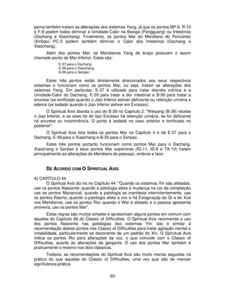 80
perna também tratam as alterações dos sistemas Yang, já que os pontos BP-9, R-10
e F-8 podem todos eliminar a Umidade-Calor na Bexiga (Pangguang) ou Intestinos
(Dachang e Xiaochang). Finalmente, os pontos Mar do Meridiano do Pericárdio
(Xinbao) PC-3 podem também eliminar o Calor dos Intestinos (Dachang e
Xiaochang).
Além dos pontos Mar, os Meridianos Yang do braço possuem o assim
chamado ponto do Mar-Inferior. Estes são:
E-37 para o Dachang
E-39 para o Xiaochang
B-39 para o Sanjiao
Estes três pontos estão diretamente direcionados aos seus respectivos
sistemas e funcionam como os pontos Mar, ou seja, tratam as alterações dos
sistemas Yang. Em particular, E-37 é utilizado para tratar diarréia crônica e a
Umidade-Calor do Dachang, E-39 para tratar a dor intestinal e B-39 para tratar a
enurese (se tonificado quando o Jiao Inferior estiver deficiente ou retenção urinária e
edema (se sedado quando o Jiao Inferior estiver em Excesso).
O Spiritual Axis aborda o uso do B-39 no Capítulo 2: "Weiyang (B-39) recebe
o Jiao Inferior, e se esse for do tipo Excesso há retenção urinária, se for deficiente
há enurese ou incontinência. O ponto é sedado no caso anterior e tonificado no
posterior".
O Spiritual Axis lista todos os pontos Mar no Capítulo 4 e dá E-37 para o
Dachang, E-39 para o Xiaochang e B-39 para o Sanjiao.
Estes três pontos portanto funcionam como pontos Mar para o Dachang,
Xiaochang e Sanjiao e seus pontos Mar superiores (IG-11, ID-8 e TA-10) tratam
principalmente as alterações do Meridiano do pescoço, ombros e face.
DE ACORDO COM O SPIRITUAL AXIS
A) CAPÍTULO 44
O Spiritual Axis diz no no Capítulo 44: "Quando os sistemas Yin são afetados,
use os pontos Nascente; quando a patologia afeta a mudança na cor da compleição
use os pontos Manancial; quando a patologia se manifesta intermitentemente, use
os pontos Riacho; quando a patologia afeta a voz e há Estagnaçãp do Qi e do Xue
nos Meridianos, use os pontos Rio; quando o Wei é afetado e a pessoa apresenta
anorexia, use os pontos Mar".
Estas regras são muitos simples e apresentam alguns pontos em comum com
aquelas do Capítulo 68 do Classic of Difficulties. O Spiritual Axis recomenda o uso
dos pontos Nascente nas patologias dos sistemas Yin: isto é similar à
recomendação destes pontos nos Classic of Difficulties para tratar agitação mental e
irritabilidade, particularmente se decorrente de um padrão do Xin. O Spirutual Axis
indica os pontos Rio para alterações da voz, o que coincide com o Classic of
Difficulties, quanto às alterações da garganta. O uso dos pontos Mar também é
praticamente o mesmo nos dois clássicos.
Todavia, as recomendações do Spiritual Axis são muito menos seguidas na
prática do que aquelas do Classic of Difficulties, uma vez que são de menosr
significância prática.
 