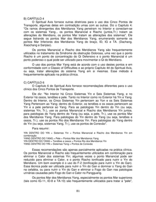81
B) CAPÍTULO 4
O Spiritual Axis fornece outras diretrizes para o uso dos Cinco Pontos de
Transporte, algumas delas em contradição umas com as outras. Diz o Capítulo 4:
"Os ramos divergentes dos Meridianos Yang penetram no Interior e conectam-se
com os sistemas Yang... os pontos Manancial e Riacho (juntos,Tr.) tratam as
alterações do Meridiano, os pontos Mar tratam as alterações dos sistemas". Ele
segue listrando os pontos Mar dos Meridianos Yang, enumerando somente os
pontos Mar Inferiores dos Meridianos Yang do braço, ID, IG e TA. (Dachang,
Xiaochang e Sanjiao).
Os pontos Manancial e Riacho dos Meridianos Yang são frequentemente
utilizados no tratamento da Síndrome da obstrução Dolorosa, uma vez que o ponto
Riacho é um ponto de concentração do Qi Defensivo e o ponto Manancial é um
ponto poderoso o qual pode ser utilizado para movimentar o Qi do Meridiano.
O uso dos pontos Mar Yang está de acordo com o uso destes pontos e em
conformidade com o Classic of Difficulties e ao próprio Capítulo 44 do Spiritual Axis,
ou seja, tratar alterações do sistema Yang em si mesmas. Esse método é
frequentemente aplicado na prática clínica.
C) CAPÍTULO 6
O Capítulo 6 do Spiritual Axis fornece recomendações diferentes para o uso
clínico dos Cinco Pontos de Transporte.
Ele diz: "No Interior há Cinco Sistemas Yin e Seis Sistemas Yang, e no
Exterior há ossos, tendões e pele. Tanto no Interior como no Exterior há Yin e Yang.
Dentro do Interior, os Cinco Sistemas Yin pertencem ao Yon e os Seis Sistemas
Yang Pertencem ao Yang; dentro do Exterior, os tendões e os ossos pertencem ao
Yin e a pele pertence ao Yang. Para as patologias Yin dentro do Yin (ou seja,
sistemas Yin, Tr.), use os pontos Manancial e Riacho dos Meridianos Yin juntos.
para patologias do Yang dentro do Yang (ou seja, a pele, Tr.), use os pontos Mar
dos Meridianos Yang. Para patologias do Yin dentro do Yang (ou seja, tendões e
ossos, Tr.), use os pontos Rio dos Meridianos Yin. Para patologias do Yang dentro
do Yin (ou seja, sistemas Yang, Tr.), use os pontos de Conexão".
Para resumir:
YIN DENTRO DO YIN = Sistemas Yin = Pontos Manancial e Riacho dos Meridianos Yin em
combinação
YANG DENTRO DO YANG = Pele = Pontos Mar dos Meridianos Yang
YIN DENTRO DO YANG = Tendões e ossos = Pontos Rio dos Meridianos Yin
YANG DENTRO DO YIN = Sistemas Yang = Pontos de Conexão
Essas recomendações são apenas parcialmente aplicadas na prática clínica.
Os pontos Manancial e Riacho são frequentemente utilizados em combinação para
eliminar o Calor dos sistemas Yin; algumas vezes o ponto Manancial pode ser
reduzido para eliminar o Calor, e o ponto Riacho tonificado para nutrir o Yin do
Meridiano. Um bom exemplo é o uso do F-2 (tonificação para nutrir o Yin do Gan).
Essa técnica pode ser utilizada para nutrir o Yin do Gan e dominar o Yang do Gan
na cefaléia, ou para nutrir o Yin do Gan e eliminar o Fogo do Gan nas patologias
urinárias causadas pelo Fogo do Gan e Calor no Pangguang.
Os pontos Mar dos Meridianos Yang, especialmente os pontos Mar superiores
(tais como IG-11, ID-8 e TA-10) são frequentemente utilizados para tratar a "pele",
 