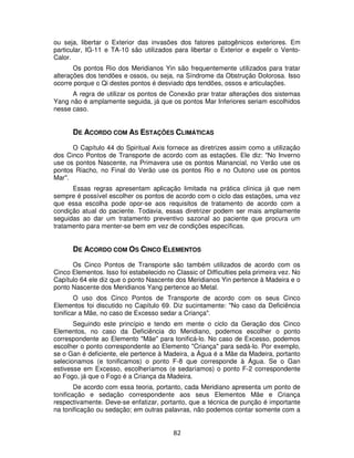 82
ou seja, libertar o Exterior das invasões dos fatores patogênicos exteriores. Em
particular, IG-11 e TA-10 são utilizados para libertar o Exterior e expelir o Vento-
Calor.
Os pontos Rio dos Meridianos Yin são frequentemente utilizados para tratar
alterações dos tendões e ossos, ou seja, na Síndrome da Obstrução Dolorosa. Isso
ocorre porque o Qi destes pontos é desviado dps tendões, ossos e articulações.
A regra de utilizar os pontos de Conexão prar tratar alterações dos sistemas
Yang não é amplamente seguida, já que os pontos Mar Inferiores seriam escolhidos
nesse caso.
DE ACORDO COM AS ESTAÇÕES CLIMÁTICAS
O Capítulo 44 do Spiritual Axis fornece as diretrizes assim como a utilização
dos Cinco Pontos de Transporte de acordo com as estações. Ele diz: "No Inverno
use os pontos Nascente, na Primavera use os pontos Manancial, no Verão use os
pontos Riacho, no Final do Verão use os pontos Rio e no Outono use os pontos
Mar".
Essas regras apresentam aplicação limitada na prática clínica já que nem
sempre é possível escolher os pontos de acordo com o ciclo das estações, uma vez
que essa escolha pode opor-se aos requisitos de tratamento de acordo com a
condição atual do paciente. Todavia, essas diretrizer podem ser mais amplamente
seguidas ao dar um tratamento preventivo sazonal ao paciente que procura um
tratamento para menter-se bem em vez de condições específicas.
DE ACORDO COM OS CINCO ELEMENTOS
Os Cinco Pontos de Transporte são também utilizados de acordo com os
Cinco Elementos. Isso foi estabelecido no Classic of Difficulties pela primeira vez. No
Capítulo 64 ele diz que o ponto Nascente dos Meridianos Yin pertence à Madeira e o
ponto Nascente dos Meridianos Yang pertence ao Metal.
O uso dos Cinco Pontos de Transporte de acordo com os seus Cinco
Elementos foi discutido no Capítulo 69. Diz sucintamente: "No caso da Deficiência
tonificar a Mãe, no caso de Excesso sedar a Criança".
Seguindo este princípio e tendo em mente o ciclo da Geração dos Cinco
Elementos, no caso da Deficiência do Meridiano, podemos escolher o ponto
correspondente ao Elemento "Mãe" para tonificá-lo. No caso de Excesso, podemos
escolher o ponto correspondente ao Elemento "Criança" para sedá-lo. Por exemplo,
se o Gan é deficiente, ele pertence à Madeira, a Água é a Mãe da Madeira, portanto
selecionamos (e tonificamos) o ponto F-8 que corresponde à Água. Se o Gan
estivesse em Excesso, escolheríamos (e sedaríamos) o ponto F-2 correspondente
ao Fogo, já que o Fogo é a Criança da Madeira.
De acordo com essa teoria, portanto, cada Meridiano apresenta um ponto de
tonificação e sedação correspondente aos seus Elementos Mãe e Criança
respectivamente. Deve-se enfatizar, portanto, que a técnica de punção é importante
na tonificação ou sedação; em outras palavras, não podemos contar somente com a
 