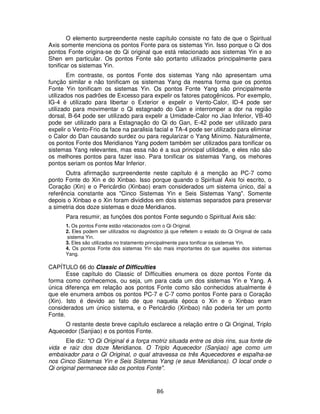 86
O elemento surpreendente neste capítulo consiste no fato de que o Spiritual
Axis somente menciona os pontos Fonte para os sistemas Yin. Isso porque o Qi dos
pontos Fonte origina-se do Qi original que está relacionado aos sistemas Yin e ao
Shen em particular. Os pontos Fonte são portanto utilizados principalmente para
tonificar os sistemas Yin.
Em contraste, os pontos Fonte dos sistemas Yang não apresentam uma
função similar e não tonificam os sistemas Yang da mesma forma que os pontos
Fonte Yin tonificam os sistemas Yin. Os pontos Fonte Yang são principalmente
utilizados nos padrões de Excesso para expelir os fatores patogênicos. Por exemplo,
IG-4 é utilizado para libertar o Exterior e expelir o Vento-Calor, ID-4 pode ser
utilizado para movimentar o Qi estagnado do Gan e interromper a dor na região
dorsal, B-64 pode ser utilizado para expelir a Umidade-Calor no Jiao Inferior, VB-40
pode ser utilizado para a Estagnação do Qi do Gan, E-42 pode ser utilizado para
expelir o Vento-Frio da face na paralisia facial e TA-4 pode ser utilizado para eliminar
o Calor do Dan causando surdez ou para regularizar o Yang Mínimo. Naturalmente,
os pontos Fonte dos Meridianos Yang podem também ser utilizados para tonificar os
sistemas Yang relevantes, mas essa não é a sua principal utilidade, e eles não são
os melhores pontos para fazer isso. Para tonificar os sistemas Yang, os mehores
pontos seriam os pontos Mar Inferior.
Outra afirmação surpreendente neste capítulo é a menção ao PC-7 como
ponto Fonte do Xin e do Xinbao. Isso porque quando o Spiritual Axis foi escrito, o
Coração (Xin) e o Pericárdio (Xinbao) eram considerados um sistema único, daí a
referência constante aos "Cinco Sistemas Yin e Seis Sistemas Yang". Somente
depois o Xinbao e o Xin foram divididos em dois sistemas separados para preservar
a simetria dos doze sistemas e doze Meridianos.
Para resumir, as funções dos pontos Fonte segundo o Spiritual Axis são:
1. Os pontos Fonte estão relacionados com o Qi Original.
2. Eles podem ser utilizados no diagnóstico já que refletem o estado do Qi Original de cada
sistema Yin.
3. Eles são utilizados no tratamento principalmente para tonificar os sistemas Yin.
4. Os pontos Fonte dos sistemas Yin são mais importantes do que aqueles dos sistemas
Yang.
CAPÍTULO 66 do Classic of Difficulties
Esse capítulo do Classic of Difficulties enumera os doze pontos Fonte da
forma como conhecemos, ou seja, um para cada um dos sistemas Yin e Yang. A
única diferença em relação aos pontos Fonte como são conhecidos atualmente é
que ele enumera ambos os pontos PC-7 e C-7 como pontos Fonte para o Coração
(Xin). Isto é devido ao fato de que naquela época o Xin e o Xinbao eram
considerados um único sistema, e o Pericárdio (Xinbao) não poderia ter um ponto
Fonte.
O restante deste breve capítulo esclarece a relação entre o Qi Original, Triplo
Aquecedor (Sanjiao) e os pontos Fonte.
Ele diz: "O Qi Original é a força motriz situada entre os dois rins, sua fonte de
vida e raiz dos doze Meridianos. O Triplo Aquecedor (Sanjiao) age como um
embaixador para o Qi Original, o qual atravessa os três Aquecedores e espalha-se
nos Cinco Sistemas Yin e Seis Sistemas Yang (e seus Meridianos). O local onde o
Qi original permanece são os pontos Fonte".
 