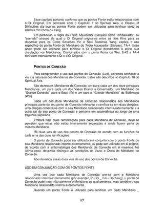 87
Esse capítulo portanto confirma que os pontos Fonte estão relacionados com
o Qi Original. Em contraste com o Capítulo 1 do Spiritual Axis, o Classic of
Difficulties diz que os pontos Fonte podem ser utilizados para tonificar tanto os
sitemas Yin como os Yang.
Em particular, a regra do Triplo Aquecedor (Sanjiao) como "embaixador" ou
"avenida" através da qual o Qi Original origina-se entre os dois Rins para se
dispersar para os Cinco Sistemas Yin e Seis Sistemas Yang, explica o uso
específico do ponto Fonte do Meridiano do Triplo Aquecedor (Sanjiao), TA-4. Esse
ponto pode ser utilizado para tonificar o Qi Original diretamente e ativar sua
circulação nos Meridianos. Combinados com o ponto Fonte do Wei, E-42 e TA-4
tonificam intensamente o Qi e o Qi Original.
PONTOS DE CONEXÃO
Para compreender o uso dos pontos de Conexão (Luo), devemos conhecer a
via e a natureza dos Meridianos de Conexão. Estes são descritos no Capítulo 10 do
Spiritual Axis.
São dezesseis Meridianos de Conexão, um para cada um dos doze principais
Meridianos, um para cada um dos Vasos Diretor e Governador, um Meridiano de
"Grande Conexão" para o Baço (Pi) e um para o "Grande Meridiano" do Estômago
(Wei).
Cada um dos doze Meridianos de Conexão relacionados aos Meridianos
principais parte do seu ponto de Conexão relevante e ramifica-se em duas direções:
uma direção conecta-se com o seu Meridiano relacionado interna-externamente e a
outra sai do seu ponto de Conexão e percorre em ascendência ao longo de uma
trajetória separada.
Embora haja duas ramificações para cada Meridiano de Conexão, deve-se
perceber que estas não estão inteiramente separadas e ainda fazem parte do
mesmo Meridiano.
Há duas vias de uso dos pontos de Conexão de acordo com as funções de
cada uma das duas ramificações.
O ponto de Conexão pode ser utilizado em conjunto com o ponto Fonte do
seu Meridiano relacionado interna-externamente; ou pode ser utilizado em si próprio,
de acordo com a sintomatologia dos Meridianos de Conexão em si mesmos. No
último caso, devemos distinguir as condições de Vazio e Cheio do Meridiano de
Conexão.
Abordaremos essas duas vias de uso dos pontos de Conexão.
USO EM CONJUNÇÃO COM OS PONTOS FONTE
Uma vez que cada Meridiano de Conexão une-se com o Meridiano
relacionado interna-externamente (por exemplo, P - IG _ Fei - Dachang), o ponto de
Conexão pode tratar não somente o Meridiano ao qual pertence, mas também o seu
Meridiano relacionado interna-externamente.
Quando um ponto Fonte é utilizado para tonificar um dado Meridiano _
 