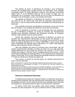 89
Nos padrões de Cheio, os Meridianos de Conexão e suas ramificações
menores são congestionados e podem portanto ser observados. Uma coloração
esverdeada sugere Frio nestes Meridianos, enquanto uma coloração avermelhada
sugere Calor. A via do Meridiano pode ser fria ou quente ao toque. Isto, em
combinação com a coloração, indica retenção de Frio ou Calor nos Meridianos de
Conexão e suas ramificações, ou seja, uma condição de Excesso.
Nos padrões de Deficiência, os Meridianos de Conexão e suas ramificações
são vazios de Qi, de maneira que nada pode ser observado externamente em
termos de cor, mas em casos crônicos severos, uma flacidez dos músculos pode ser
observada.
Nas condições de Excesso dos Meridianos de Conexão o ponto de Conexão
deve ser sedado, e nas condições de Deficiência o ponto deve ser tonificado.
Como os Meridianos de Conexão e suas ramificações são mais superficiais
do que os Meridianos principais, os pontos de Conexão são frequentemente
utilizados para alterações superficiais dos Meridianos contrários às alterações
internas, embora possam tratar as últimas também.
Quando são utilizados para tratar alterações do Meridiano, os pontos de
Conexão são frequentemente selecionados do lado oposto da alteração, e no
Meridiano relacionado interna-externamente. Por exemplo, se há uma dor no ombro
direito ao longo do Meridiano do Int. Grosso (DACHANG) e alguns pontos locais
sobre o DACHANG são utilizados sobre o lado direito, o P-7 sobre o lado esquerdo
pode ser adicionado para reforçar o tratamento.
Além das utilidades dos pontos de Conexão acima mencionadas, eles são
também frequentemente utilizados na prática de acordo com sua ação específica,
independentemente de seus pontos de Conexão. Por exemplo, o E-40 é muito
utilizado para resolver a Fleuma (Tanyin), independentemente de este ser o ponto
de Conexão do Meridiano do Estômago (WEI). TA-5 é frequentemente utilizado para
expelir o Vento-Calor, PC-6 é muito utilizado para alterações torácicas e emocionais,
P-7 pode ser utilizado para afecções da cabeça, etc.
Para concluir, os pontos de Conexão podem ser utilizados basicamente de
quatro maneiras diferentes:
a) Em combinação com o ponto Fonte do Meridiano afetado primariamente para reforçar sua ação.
b) De acordo com a sintomatologia do Capítulo 10 do Spiritual Axis. Eles são utilizados com
frequência desta maneira.
c) De acordo com sua gama de ação em termos de camadas energéticas, ou seja, para afetar as
camadas superficiais nas alterações dos Meridianos. Eles são muito utilizados desta maneira.
d) De acordo com sua ação energética específica, independentemente dos pontos de Conexão (por
exemplo E-40 para resolver a Fleuma _Tanyin).
PONTOS DE TRANSPORTE POSTERIOR
A importância dos pontos de Transporte Posterior no tratamento não pode ser
excessivamente enfatizada. Eles são particularmente importantes para o tratamento
de patologias crônicas e, de fato, pode-se até dizer que a patologia crônica não pode
ser tratada sem o uso destes pontos em algum momento durante o tratamento.
O caracter chinês (Shu) que designa estes pontos significa "transportar"
indicando que eles transportam o Qi para os sistemas internos. Cada ponto leva o
 