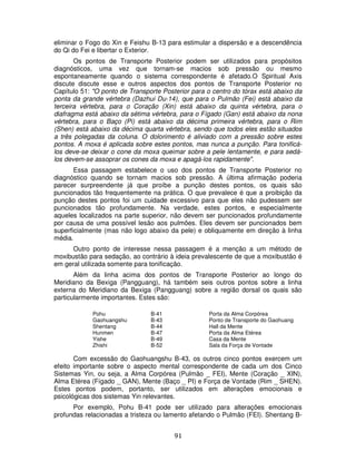 91
eliminar o Fogo do Xin e Feishu B-13 para estimular a dispersão e a descendência
do Qi do Fei e libertar o Exterior.
Os pontos de Transporte Posterior podem ser utilizados para propósitos
diagnósticos, uma vez que tornam-se macios sob pressão ou mesmo
espontaneamente quando o sistema correspondente é afetado.O Spiritual Axis
discute discute esse e outros aspectos dos pontos de Transporte Posterior no
Capítulo 51: "O ponto de Transporte Posterior para o centro do tórax está abaixo da
ponta da grande vértebra (Dazhui Du-14), que para o Pulmão (Fei) está abaixo da
terceira vértebra, para o Coração (Xin) está abaixo da quinta vértebra, para o
diafragma está abaixo da sétima vértebra, para o Fígado (Gan) está abaixo da nona
vértebra, para o Baço (Pi) está abaixo da décima primeira vértebra, para o Rim
(Shen) está abaixo da décima quarta vértebra, sendo que todos eles estão situados
a três polegadas da coluna. O dolorimento é aliviado com a pressão sobre estes
pontos. A moxa é aplicada sobre estes pontos, mas nunca a punção. Para tonificá-
los deve-se deixar o cone da moxa queimar sobre a pele lentamente, e para sedá-
los devem-se assoprar os cones da moxa e apagá-los rapidamente".
Essa passagem estabelece o uso dos pontos de Transporte Posterior no
diagnóstico quando se tornam macios sob pressão. A última afirmação poderia
parecer surpreendente já que proíbe a punção destes pontos, os quais são
puncionados tão frequentemente na prática. O que prevalece é que a proibição da
punção destes pontos foi um cuidade excessivo para que eles não pudessem ser
puncionados tão profundamente. Na verdade, estes pontos, e especialmente
aqueles localizados na parte superior, não devem ser puncionados profundamente
por causa de uma possível lesão aos pulmões. Eles devem ser puncionados bem
superficialmente (mas não logo abaixo da pele) e obliquamente em direção à linha
média.
Outro ponto de interesse nessa passagem é a menção a um método de
moxibustão para sedação, ao contrário à ideia prevalescente de que a moxibustão é
em geral utilizada somente para tonificação.
Além da linha acima dos pontos de Transporte Posterior ao longo do
Meridiano da Bexiga (Pangguang), há também seis outros pontos sobre a linha
externa do Meridiano da Bexiga (Pangguang) sobre a região dorsal os quais são
particularmente importantes. Estes são:
Pohu B-41 Porta da Alma Corpórea
Gaohuangshu B-43 Ponto de Transporte do Gaohuang
Shentang B-44 Hall da Mente
Hunmen B-47 Porta da Alma Etérea
Yishe B-49 Casa da Mente
Zhishi B-52 Sala da Força de Vontade
Com excessão do Gaohuangshu B-43, os outros cinco pontos exercem um
efeito importante sobre o aspecto mental correspondente de cada um dos Cinco
Sistemas Yin, ou seja, a Alma Corpórea (Pulmão _ FEI), Mente (Coração _ XIN),
Alma Etérea (Fígado _ GAN), Mente (Baço _ PI) e Força de Vontade (Rim _ SHEN).
Estes pontos podem, portanto, ser utilizados em alterações emocionais e
psicológicas dos sistemas Yin relevantes.
Por exemplo, Pohu B-41 pode ser utilizado para alterações emocionais
profundas relacionadas a tristeza ou lamento afetando o Pulmão (FEI). Shentang B-
 