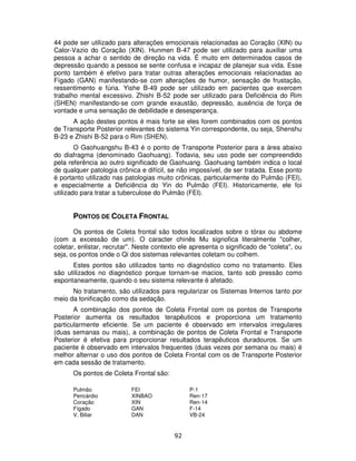 92
44 pode ser utilizado para alterações emocionais relacionadas ao Coração (XIN) ou
Calor-Vazio do Coração (XIN). Hunmen B-47 pode ser utilizado para auxiliar uma
pessoa a achar o sentido de direção na vida. É muito em determinados casos de
depressão quando a pessoa se sente confusa e incapaz de planejar sua vida. Esse
ponto também é efetivo para tratar outras alterações emocionais relacionadas ao
Fígado (GAN) manifestando-se com alterações de humor, sensação de frustação,
ressentimento e fúria. Yishe B-49 pode ser utilizado em pacientes que exercem
trabalho mental excessivo. Zhishi B-52 pode ser utilizado para Deficiência do Rim
(SHEN) manifestando-se com grande exaustão, depressão, ausência de força de
vontade e uma sensação de debilidade e desesperança.
A ação destes pontos é mais forte se eles forem combinados com os pontos
de Transporte Posterior relevantes do sistema Yin correspondente, ou seja, Shenshu
B-23 e Zhishi B-52 para o Rim (SHEN).
O Gaohuangshu B-43 é o ponto de Transporte Posterior para a área abaixo
do diafragma (denominado Gaohuang). Todavia, seu uso pode ser compreendido
pela referência ao outro significado de Gaohuang. Gaohuang também indica o local
de qualquer patologia crônica e difícil, se não impossível, de ser tratada. Esse ponto
é portanto utilizado nas patologias muito crônicas, particularmente do Pulmão (FEI),
e especialmente a Deficiência do Yin do Pulmão (FEI). Historicamente, ele foi
utilizado para tratar a tuberculose do Pulmão (FEI).
PONTOS DE COLETA FRONTAL
Os pontos de Coleta frontal são todos localizados sobre o tórax ou abdome
(com a excessão de um). O caracter chinês Mu signofica literalmente "colher,
coletar, enlistar, recrutar". Neste contexto ele apresenta o significado de "coleta", ou
seja, os pontos onde o Qi dos sistemas relevantes coletam ou colhem.
Estes pontos são utilizados tanto no diagnóstico como no tratamento. Eles
são utilizados no diagnóstico porque tornam-se macios, tanto sob pressão como
espontaneamente, quando o seu sistema relevante é afetado.
No tratamento, são utilizados para regularizar os Sistemas Internos tanto por
meio da tonificação como da sedação.
A combinação dos pontos de Coleta Frontal com os pontos de Transporte
Posterior aumenta os resultados terapêuticos e proporciona um tratamento
particularmente eficiente. Se um paciente é observado em intervalos irregulares
(duas semanas ou mais), a combinação de pontos de Coleta Frontal e Transporte
Posterior é efetiva para proporcionar resultados terapêuticos duradouros. Se um
paciente é observado em intervalos frequentes (duas vezes por semana ou mais) é
melhor alternar o uso dos pontos de Coleta Frontal com os de Transporte Posterior
em cada sessão de tratamento.
Os pontos de Coleta Frontal são:
Pulmão FEI P-1
Pericárdio XINBAO Ren-17
Coração XIN Ren-14
Fígado GAN F-14
V. Biliar DAN VB-24
 