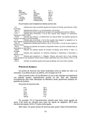 93
Baço PI F-13
Estômago WEI Ren-12
T. Aquecedor SANJIAO Ren-5
Rim SHEN VB-25
I. Grosso DACHANG E-25
I. Delgado XIAOCHANG Ren-4
Bexiga PANGGUANG Ren-3
Os principais usos terapêuticos destes pontos são:
_ P-1 Utilizado para tratar os padrões agudos de Excesso do Pulmão, para eliminar o Calor
do Pulmão.
_ Ren-17 Utilizado para tonificar e, ou, movimententar o Qi do tórax.
_ Ren-14 Utilizado para tratar os padrões do Coração com ansiedade para acalmar a Mente.
_ F-14 Utilizado para movimentar o Qi do Gan quando esse estagnar no hipocôndrio.
Harmoniza o GAN e o WEI.
_ VB-24 Utilizado para eliminar a Umidade-Calor da Vesícula Biliar nos padrões agudos de
Excesso do Fígado e da Vesícula Biliar.
_ F-13 Utilizado para movimentar o Qi do Gan quando este estagnar no epigástrio ou no
baixo abdome causando Deficiência do Baço. Harmoniza o GAN e o PI.
_ Ren-12 Amplamente utilizado para tonificar o Qi ou Yin do Wei e o Qi do Pi para resolver a
Fleuma (Tanyin).
_ Ren-5 Utilizado nos padrões de Excesso no Aquecedor Inferior, tais como Umidade-Calor se
acumulando no Jiao Inferior.
_ VB-25 Utilizado nos padrões agudos de Excesso da Bexiga, para eliminar o Calor e a
Umidade.
_ E-25 Utilizado para regularizar os Intestinos (Dachang e Xiaochang) e interromper a
diarréia e a dor.
_ Ren-4 Utilizado para regularizar o I. Delgado. Todavia, este ponto não é muito utilizado
nessa posição já que apresenta muitas outras funções importantes tais como tonificar o Rim e o Qi
Original.
_ Ren-3 Utilizado nos padrões agudos de Excesso da Bexiga, tais como Calor-Umidade.
PONTOS DE ACÚMULO
Os pontos de Acúmulo são todos localizados entre os dedos da mão e os
cotovelos, e os dedos do pé e os joelhos, com exceção do E-34.
São os pontos onde o Qi do Meridiano se une e são utilizados principalmente
nos padrões agudos, especialmente quando há dor. Eles são indicados
principalmente para tratar alterações do Meridiano sendo geralmente sedados em
padrões de Excesso.
Os pontos de Acúmulo são:
P-6 IG-7
E-34 BP-8
C-6 ID-6
B-63 R-5
PC-4 TA-7
VB-36 F-6
Por exemplo, P-6 é frequentemente utilizado para tratar crises agudas de
asma, E-34 pode ser utilizado para tratar dor aguda do epigástrio, BP-8 para
dismenorréia aguda, B-63 e F-6 para cistite aguda.
Além disso, há quatro pontos de Acúmulo para quatro Vasos Extraordinários,
 