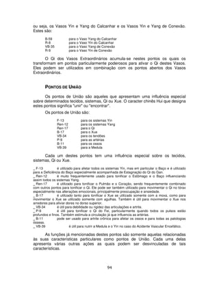 94
ou seja, os Vasos Yin e Yang do Calcanhar e os Vasos Yin e Yang de Conexão.
Estes são:
B-59 para o Vaso Yang do Calcanhar
R-8 para o Vaso Yin do Calcanhar
VB-35 para o Vaso Yang de Conexão
R-9 para o Vaso Yin de Conexão
O Qi dos Vasos Extraordinários acumula-se nestes pontos os quais os
transformam em pontos particularmente poderosos para ativar o Qi destes Vasos.
Eles podem ser utilizados em combinação com os pontos abertos dos Vasos
Extraordinários.
PONTOS DE UNIÃO
Os pontos de União são aqueles que apresentam uma influência especial
sobre determinados tecidos, sistemas, Qi ou Xue. O caracter chinês Hui que designa
estes pontos significa "unir" ou "encontrar".
Os pontos de União são:
F-13 para os sistemas Yin
Ren-12 para os sistemas Yang
Ren-17 para o Qi
B-17 para o Xue
VB-34 para os tendões
P-9 para as artérias
B-11 para os ossos
VB-39 para a Medula
Cada um destes pontos tem uma influência especial sobre os tecidos,
sistemas, Qi ou Xue.
_ F-13 é utilizado para afetar todos os sistemas Yin, mas em particular o Baço e é utilizado
para a Deficiência do Baço especialmente acompanhada de Estagnação do Qi do Gan.
_ Ren-12 é muito frequentemente usado para tonificar o Estômago e o Baço influenciando
assim todos os sistemas Yang.
_ Ren-17 é utilizado para tonificar o Pulmão e o Coração, sendo frequentemente combinado
com outros pontos para tonificar o Qi. Ele pode ser também utilizado para movimentar o Qi no tórax
especialmente nas alterações emocionais, principalmente preocupação e ansiedade.
_ B-17 é utilizado tanto para tonificar o Xue se utilizado somente com a moxa, como para
movimentar o Xue se utilizado somente com agulhas. Também é útil para movimentar o Xue nos
arredores para aliviar dores no dorso superior.
_ VB-34 é útil para debilidade ou rigidez das articulações e artrite.
_ P-9 é útil para tonificar o Qi do Fei, particularmente quando todos os pulsos estão
profundos e finos. Também estimula a circulação já que influencia as artérias.
_ B-11 pode ser usado para artrite crônica para afetar os ossos e para todas as patologias
ósseas.
_ VB-39 é útil para nutrir a Medula e o Yin no caso do Acidente Vascular Encefálico.
As funções já mencionadas destes pontos são somente aquelas relacionadas
às suas características particulares como pontos de União. Cada uma delas
apresenta várias outras ações as quais podem ser desvinculadas de tais
características.
 