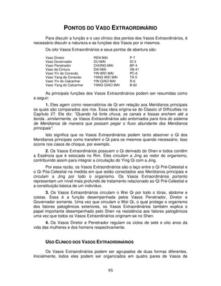 95
PONTOS DO VASO EXTRAORDINÁRIO
Para discutir a função e o uso clínico dos pontos dos Vasos Extraordinários, é
necessário discutir a natureza e as funções dos Vasos por si mesmos.
Os oito Vasos Extraordinários e seus pontos de abertura são:
Vaso Diretor REN MAI P-7
Vaso Governador DU MAI ID-3
Vaso Penetrador CHONG MAI BP-4
Vaso da Cintura DAI MAI VB-41
Vaso Yin de Conexão YIN WEI MAI PC-6
Vaso Yang de Conexão YANG WEI MAI TA-5
Vaso Yin do Calcanhar YIN QIAO MAI R-6
Vaso Yang do Calcanhar YANG QIAO MAI B-62
As principais funções dos Vasos Extraordinários podem ser resumidas como
a seguir:
1. Eles agem como reservatórios de Qi em relação aos Meridianos principais
os quais são comparados aos rios. Essa ideia origina-se do Classic of Difficulties no
Capítulo 27. Ele diz: "Quando há forte chuva, os canais e fossas enchem até a
borda...similarmente, os Vasos Extraordinários são entornados para fora do sistema
de Meridianos de maneira que possam pegar o fluxo abundante dos Meridianos
principais".
Isto significa que os Vasos Extraordinários podem tanto absorver o Qi dos
Meridianos principais como transferir o Qi para os mesmos quando necessário. Isso
ocorre nos casos de choque, por exemplo.
2. Os Vasos Extraordinários possuem o Qi derivado do Shen e todos contêm
a Essência que é estocada no Rim. Eles circulam a Jing ao redor do organismo,
contribuindo assim para integrar a circulação do Ying Qi com a Jing.
Por essa razão, os Vasos Extraordinários são o laço entre o Qi Pré-Celestial e
o Qi Pós-Celestial na medida em que estão conectados aos Meridianos principais e
circulam a Jing por todo o organismo. Os Vasos Extraordinários portanto
representam um nível mais profundo de tratamento relacionado ao Qi Pré-Celestial e
a constituição básica de um indivíduo.
3. Os Vasos Extraordinários circulam o Wei Qi por todo o tórax, abdome e
costas. Essa é a função desempenhada pelos Vasos Penetrador, Diretor e
Governador somente. Uma vez que circulam o Wei Qi, o qual protege o organismo
dos fatores patogênicos exteriores, os Vasos Extraordinários também explica o
papel importante desempenhado pelo Shen na resistência aos fatores patogênicos
uma vez que todos os Vasos Extraordinários originam-se no Shen.
4. Os Vasos Diretor e Penetrador regulam os ciclos de sete e oito anos da
vida das mulheres e dos homens respectivamente.
USO CLÍNICO DOS VASOS EXTRAORDINÁRIOS
Os Vasos Extraordinários podem ser agrupados de duas formas diferentes.
Inicialmente, todos eles podem ser organizados em quatro pares de Vasos de
 