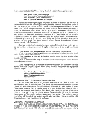 96
mesma polaridade (ambos Yin ou Yang) dividindo vias similares, por exemplo.
Vaso Diretor e Vaso Yin do Calcanhar
Vaso Governador e Vaso Yang do Calcanhar
Vaso Penetrador e Vaso Yin de Conexão
Vaso da Cintura e Vaso Yang de Conexão
Por causa dessa organização em pares, o ponto de abertura de um Vaso é
usualmente utilizado em combinação com o ponto de abertura do Vaso que formar o
par. Por exemplo, ao utilizar o Vaso Diretor, poder-se-ia puncionar o P-7 e o R-6.
Estes dois pontos são puncionados em lados opostos de acordo com o sexo: o
ponto de abertura do Vaso a ser tratado é puncionado do lado esquerdo para os
homens e direito para as mulheres, e o ponto de abertura do par do Vaso sobre o
lado oposto. Por exemplo, se alguém fosse utilizar o Vaso Diretor em um homem,
poderia puncionar o P-7 sobre o lado esquerdo e o R-6 no direito; em uma mulher,
poder-se-ia puncionar o P-7 sobre o lado direito e o R-6 no esquerdo. O ponto de
abertura do Vaso usado (em nosso exemplo o Vaso Diretor) é puncionado primeiro
(nesse exemplo, o P-7 primeiro).
Quando emparelhados dessa forma os Vasos Extraordinários dentro de um
par apresentam uma gama comum de ação em termos de áreas corpóreas. Essas
são:
_Vaso Diretor e Vaso Yin do Calcanhar: abdome, tórax, pulmão, garganta e face.
_Vaso Governador e Vaso Yang do Calcanhar: região posterior das pernas, região dorsal,
coluna, pescoço, cabeça, olhos e cérebro.
_Vaso Penetrador e Vaso Yin de Conexão: aspecto interno da perna, abdome, tórax,
coração e estômago.
_Vaso da Cintura e Vaso Yang de Conexão: aspecto externo da perna, laterais do corpo,
ombros e laterais do pescoço.
Outro modo pelo qual os Vasos Extraordinários podem ser aclopados seria de
acordo com suas funções. A partir desse ponto de vista, eles podem ser agrupados
como se segue:
Vasos Diretor, Governador e Penetrador
Vasos Yin e Yang do Calcanhar
Vasos Yin e Yang de Conexão
Vasos da Cintura
VASOS DIRETOR, GOVERNADOR E PENETRADOR
Todos estes três vasos originam-se diretamente no Rim e fluem em
descendência para o períneo (Ren-1) de onde seguem em diferentes vias: o Vaso
Diretor flui em ascendência para o abdome ao longo da linha média, o Vaso
Governador ascende para a região dorsal e o Vaso Penetrador ascende para o
abdome ao longo do Meridiano do Rim. Estes três Vasos podem ser observados
como a fonte do todos os outros Vasos Extraordinários já que originam-se
diretamente no Shen e são portanto conectados com a Jing. Eles, mais do que os
outros Vasos Extraordinários, podem ser utilizados na prática clínica para afetar o Qi
do paciente num nível constitucional profundo.
VASOS YIN E YANG DO CALCANHAR
Estes dois Vasos são diretamente complementares: o Vaso Yin do Calcanhar
inicia-se no R-6 e flui em ascendência para o olho carregando o Yin Qi, o Vaso Yang
do Calcanhar inicia-se no B-62 e flui em ascendência para o olho carregando o Yang
 