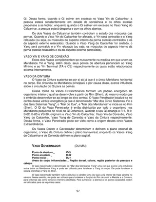 97
Qi. Dessa forma, quando o Qi estiver em excesso no Vaso Yin do Calcanhar, a
pessoa estará constantemente em estado de sonolência e os olhos estarão
propensos a se fechar, enquanto quando o Qi estiver em excesso no Vaso Yang do
Calcanhar, a pessoa estará desperta e com os olhos abertos.
Os dois Vasos do Calcanhar também controlam o estado dos músculos das
pernas. Quando o Vaso Yin do Calcanhar for afetado, o Yin será contraído e o Yang
relaxado (ou seja, os músculos do aspecto interno da perna estarão contraídos e os
do aspecto externo relaxados). Quando o Vaso Yang do Calcanhar for afetado, o
Yang será contraído e o Yin relaxado (ou seja, os músculos do aspecto interno da
perna estarão relaxados e os do aspecto externo contraídos).
VASO YIN E YANG DE CONEXÃO
Estes dois Vasos complementam-se mutuamente na medida em que unem os
Meridianos Yin e Yang. Além disso, seus pontos de abertura pertencem ao Yang
Mínimo e ao Yin Terminal (TA e CS) respectivamente os quais estão relacionados
externa-internamente.
VASO DA CINTURA
O Vaso da Cintura sustenta-se por si só já que é o único Meridiano horizontal
no corpo. Ele circunda os Meridianos principais e por causa disso, exerce influência
sobre a circulação do Qi para as pernas.
Dessa forma os Vasos Extraordinários formam um padrão energético do
organismo inteiro o qual se desenvolve a partir do Rim (Shen), do mesmo modo que
o embrião desenvolve-se ao longo do eixo central. O Vaso Penetrador localiza-se no
centro desse vértice energético já que é denominado "Mar dos Cinco Sistemas Yin e
dos Seis Sistemas Yang", o "Mar do Xue", e "Mar dos Meridianos" e inicia-se no Rim
(Shen). O Qi do Vaso Penetrador é então distribuído por todo o organismo nos
Meridianos pequenos no nível do Qi Defensivo. Quando o seu Qi alcança o R-6, R-9,
B-62, B-63 e VB-26, originam o Vaso Yin do Calcanhar, Vaso Yin de Conexão, Vaso
Yang do Calcanhar, Vaso Yang de Conexão e Vaso da Cintura respectivamente.
Dessa forma, o Vaso Penetrador pode ser visto como a origem destes cinco Vasos
Extraordinários.
Os Vasos Diretor e Governador determinam e definem o plano coronal do
organismo, o Vaso da Cintura define o plano transversal, enquanto os Vasos Yang
do Calcanhar e de Conexão definem o plano sagital.
VASO GOVERNADOR (DU MAI)
Ponto de abertura _ ID-3
Ponto acoplado _ B-62
Ponto inicial _ Du-1
Áreas do corpo influenciadas _ Região dorsal, coluna, região posterior do pescoço e
cabeça.
O Vaso Governador é denominado de "Mar dos Meridianos Yang" uma vez que exerce uma influência
sobre todos os Meridianos Yang e pode ser utilizado para fortalecer o Yang do corpo. Ele pode fortalecer a
coluna e tonificar o Yang do Shen.
O Vaso Governador também nutre a coluna e o cérebro uma vez que a via interior do Vaso penetra no
cérebro. Nesse sentido, ele pode ser utilizado para fortalecer a função do Rim de nutrir a Medula e o Cérebro,
para sintomas tais como tontura e memória debilitada. Para sumarizar, a abertura e os pontos acoplados podem
ser utilizados para os seguintes casos:
 