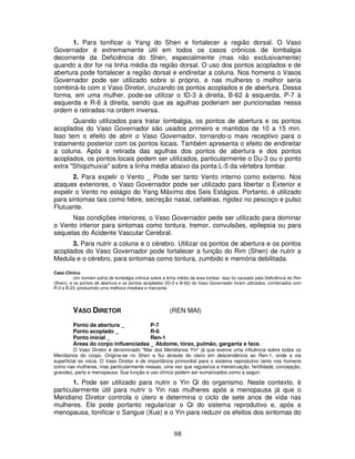 98
1. Para tonificar o Yang do Shen e fortalecer a região dorsal. O Vaso
Governador é extremamente útil em todos os casos crônicos de lombalgia
decorrente da Deficiência do Shen, especialmente (mas não exclusivamente)
quando a dor for na linha média da região dorsal. O uso dos pontos acoplados e de
abertura pode fortalecer a região dorsal e endireitar a coluna. Nos homens o Vasos
Governador pode ser utilizado sobre si próprio, e nas mulheres o melhor seria
combiná-lo com o Vaso Diretor, cruzando os pontos acoplados e de abertura. Dessa
forma, em uma mulher, pode-se utilizar o ID-3 à direita, B-62 à esquerda, P-7 à
esquerda e R-6 à direita, sendo que as agulhas poderiam ser puncionadas nessa
ordem e retiradas na ordem inversa.
Quando utilizados para tratar lombalgia, os pontos de abertura e os pontos
acoplados do Vaso Governador são usados primeiro e mantidos de 10 a 15 min.
Isso tem o efeito de abrir o Vaso Governador, tornando-o mais receptivo para o
tratamento posterior com os pontos locais. Também apresenta o efeito de endireitar
a coluna. Após a retirada das agulhas dos pontos de abertura e dos pontos
acoplados, os pontos locais podem ser utilizados, particularmente o Du-3 ou o ponto
extra "Shiqizhuixia" sobre a linha média abaixo da ponta L-5 da vértebra lombar.
2. Para expelir o Vento _ Pode ser tanto Vento interno como externo. Nos
ataques exteriores, o Vaso Governador pode ser utilizado para libertar o Exterior e
expelir o Vento no estágio do Yang Máximo dos Seis Estágios. Portanto, é utilizado
para sintomas tais como febre, secreção nasal, cefaléias, rigidez no pescoço e pulso
Flutuante.
Nas condições interiores, o Vaso Governador pede ser utilizado para dominar
o Vento interior para sintomas como tontura, tremor, convulsões, epilepsia ou para
sequelas do Acidente Vascular Cerebral.
3. Para nutrir a coluna e o cérebro. Utilizar os pontos de abertura e os pontos
acoplados do Vaso Governador pode fortalecer a função do Rim (Shen) de nutrir a
Medula e o cérebro, para sintomas como tontura, zumbido e memória debilitada.
Caso Clínico
Um homem sofria de lombalgia crônica sobre a linha média da área lombar. Isso foi causado pela Deficiência do Rim
(Shen), e os pontos de abertura e os pontos acoplados (ID-3 e B-62) do Vaso Governador foram utilizados, combinados com
R-3 e B-23, produzindo uma melhora imediata e marcante.
VASO DIRETOR (REN MAI)
Ponto de abertura _ P-7
Ponto acoplado _ R-6
Ponto inicial _ Ren-1
Áreas do corpo influenciadas _ Abdome, tórax, pulmão, garganta e face.
O Vaso Diretor é denominado "Mar dos Meridianos Yin" já que exerce uma influência sobre todos os
Meridianos do corpo. Origina-se no Shen e flui através do útero em descendência ao Ren-1, onde a via
superficial se inicia. O Vaso Diretor é de importância primordial para o sistema reprodutivo tanto nos homens
como nas mulheres, mas particularmente nessas, uma vez que regulariza a menstruação, fertilidade, concepção,
gravidez, parto e menopausa. Sua função e uso clínico podem ser sumarizados como a seguir:
1. Pode ser utilizado para nutrir o Yin Qi do organismo. Neste contexto, é
particularmente útil para nutrir o Yin nas mulheres após a menopausa já que o
Meridiano Diretor controla o útero e determina o ciclo de sete anos de vida nas
mulheres. Ele pode portanto regularizar o Qi do sistema reprodutivo e, após a
menopausa, tonificar o Sangue (Xue) e o Yin para reduzir os efeitos dos sintomas do
 