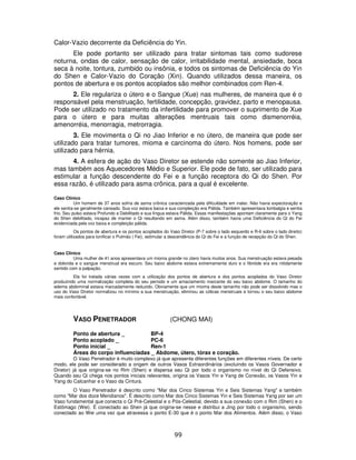 99
Calor-Vazio decorrente da Deficiência do Yin.
Ele pode portanto ser utilizado para tratar sintomas tais como sudorese
noturna, ondas de calor, sensação de calor, irritabilidade mental, ansiedade, boca
seca à noite, tontura, zumbido ou insônia, e todos os sintomas de Deficiência do Yin
do Shen e Calor-Vazio do Coração (Xin). Quando utilizados dessa maneira, os
pontos de abertura e os pontos acoplados são melhor combinados com Ren-4.
2. Ele regulariza o útero e o Sangue (Xue) nas mulheres, de maneira que é o
responsável pela menstruação, fertilidade, concepção, gravidez, parto e menopausa.
Pode ser utilizado no tratamento da infertilidade para promover o suprimento de Xue
para o útero e para muitas alterações mentruais tais como dismenorréia,
amenorréia, menorragia, metrorragia.
3. Ele movimenta o Qi no Jiao Inferior e no útero, de maneira que pode ser
utilizado para tratar tumores, mioma e carcinoma do útero. Nos homens, pode ser
utilizado para hérnia.
4. A esfera de ação do Vaso Diretor se estende não somente ao Jiao Inferior,
mas também aos Aquecedores Médio e Superior. Ele pode de fato, ser utilizado para
estimular a função descendente do Fei e a função receptora do Qi do Shen. Por
essa razão, é utilizado para asma crônica, para a qual é excelente.
Caso Clínico
Um homem de 37 anos sofria de asma crônica caracterizada pela dificuldade em inalar. Não havia expectoração e
ele sentia-se geralmente cansado. Sua voz estava baixa e sua compleição era Pálida. Também apresentava lombalgia e sentia
frio. Seu pulso estava Profundo e Debilitado e sua língua estava Pálida. Essas manifestações apontam claramente para o Yang
do Shen debilitado, incapaz de manter o Qi resultando em asma. Além disso, também havia uma Deficiência do Qi do Fei
evidenciada pela voz baixa e compleição pálida.
Os pontos de abertura e os pontos acoplados do Vaso Diretor (P-7 sobre o lado esquerdo e R-6 sobre o lado direito)
foram utilizados para tonificar o Pulmão ( Fei), estimular a descendência do Qi do Fei e a função de recepção do Qi do Shen.
Caso Clínico
Uma mulher de 41 anos apresentava um mioma grande no útero havia muitos anos. Sua menstruação estava pesada
e dolorida e o sangue menstrual era escuro. Seu baixo abdome estava extremamente duro e o fibróide era era nitidamente
sentido com a palpação.
Ela foi tratada várias vezes com a utilização dos pontos de abertura e dos pontos acoplados do Vaso Diretor
produzindo uma normalização completa do seu período e um amaciamento marcante do seu baixo abdome. O tamanho do
edema abdominal estava marcadamente reduzido. Obviamente que um mioma deste tamanho não pode ser dissolvido mas o
uso do Vaso Diretor normalizou no mínimo a sua menstruação, eliminou as cólicas menstruais e tornou o seu baixo abdome
mais confortável.
VASO PENETRADOR (CHONG MAI)
Ponto de abertura _ BP-4
Ponto acoplado _ PC-6
Ponto inicial _ Ren-1
Áreas do corpo influenciadas _ Abdome, útero, tórax e coração.
O Vaso Penetrador é muito complexo já que apresenta diferentes funções em diferentes níveis. De certo
modo, ele pode ser considerado a origem de outros Vasos Extraordinários (excluindo os Vasos Governador e
Diretor) já que origina-se no Rim (Shen) e dispersa seu Qi por todo o organismo no nível do Qi Defensivo.
Quando seu Qi chega nos pontos iniciais relevantes, origina os Vasos Yin e Yang de Conexão, os Vasos Yin e
Yang do Calcanhar e o Vaso da Cintura.
O Vaso Penetrador é descrito como "Mar dos Cinco Sistemas Yin e Seis Sistemas Yang" e também
como "Mar dos doze Meridianos". É descrito como Mar dos Cinco Sistemas Yin e Seis Sistemas Yang por ser um
Vaso fundamental que conecta o Qi Pré-Celestial e o Pós-Celestial, devido a sua conexão com o Rim (Shen) e o
Estômago (Wei). É conectado ao Shen já que origina-se nesse e distribui a Jing por todo o organismo, sendo
conectado ao Wei uma vez que atravessa o ponto E-30 que é o ponto Mar dos Alimentos. Além disso, o Vaso
 