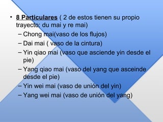 • 8 Particulares ( 2 de estos tienen su propio
trayecto: du mai y re mai)
– Chong mai(vaso de los flujos)
– Dai mai ( vaso de la cintura)
– Yin qiao mai (vaso que asciende yin desde el
pie)
– Yang qiao mai (vaso del yang que asceinde
desde el pie)
– Yin wei mai (vaso de unión del yin)
– Yang wei mai (vaso de unión del yang)
 