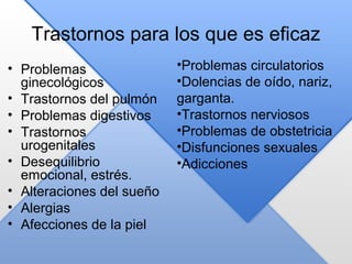 Trastornos para los que es eficaz
• Problemas
ginecológicos
• Trastornos del pulmón
• Problemas digestivos
• Trastornos
urogenitales
• Desequilibrio
emocional, estrés.
• Alteraciones del sueño
• Alergias
• Afecciones de la piel
•Problemas circulatorios
•Dolencias de oído, nariz,
garganta.
•Trastornos nerviosos
•Problemas de obstetricia
•Disfunciones sexuales
•Adicciones
 