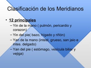 Clasificación de los Meridianos
• 12 principales
– Yin de la mano ( pulmón, pericardio y
corazon)
– Yin del pie( bazo, hígado y riñón)
– Yan de la mano (intest. grueso, san jaio e
intes. delgado)
– Yan del pie ( estómago, vesícula biliar y
vejiga)
 