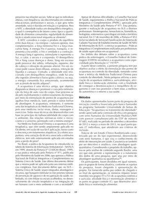 prejuízos nas relações sociais. Sabe-se que os indivíduos
obesos, com frequência, são discriminados em contextos
educacionais, profissionais e sociais, o que gera neles
ansiedade, raiva e dúvidas em relação a si próprios. Para
a MTC a obesidade traduz um desequilíbrio energético,
o qual é consequência de fatores como: tipo e a quanti-
dade de alimentos consumidos, regularidade da alimen-
tação e estado emocional enquanto se alimenta1
.
A MTC considera o corpo o produto do equilíbrio
entre duas forças – ou energias – naturais opostas, mas
complementares: a força feminina Yin e a força mas-
culina Yang. A energia Yin é passiva, tranquila, e re-
presenta a escuridão, o frio e umidade e a contração.
A energia Yang é agressiva, estimulante e representa a
luz, o calor, a secura e a expansão. O desequilíbrio
Yin e Yang causa doenças e dores. Yang em excesso
pode provocar dor súbita, inflamação, espasmo, dor
de cabeça e elevação da pressão arterial. Yin em ex-
cesso pode causar dores difusas, arrepios, retenção de
líquidos e cansaço. Contudo, a obesidade está rela-
cionada com desequilíbrio energético, onde há uma
alta ingestão alimentar e baixo gasto calórico, ou seja,
a energia consumida fica armazenada, acometendo
um acúmulo de tecido adiposo1
.
A acupuntura é uma técnica antiga, que objetiva
diagnosticar doenças e promover a cura pela estimula-
ção da força de auto cura do corpo. Esse processo se
dá pelo realinhamento e redirecionamento da energia,
por meio da estimulação de pontos de acupuntura por
agulhas finas metálicas, laser, pressão e outras formas
de abordagem. A acupuntura, entretanto, é somente
uma das terapêuticas da Medicina Tradicional Chinesa,
pois essa medicina inclui ervas, dietas, massagem e
exercícios. Todas essas técnicas são desenvolvidas com
base no princípio da indissociabilidade do corpo com
o ambiente, das relações intrínsecas entre o micro-
cosmo e o universo, permeado com a mesma energia2
.
Na Medicina Tradicional Chinesa a acupuntura é uma
terapêutica, que vem sendo amplamente aplicado no
Ocidente, em razão de sua fácil aplicação, baixo custo
e descrença em tratamentos alopáticos. Já a eletro acu-
puntura, uma variação da técnica associada a estímulos
elétricos, tem sido extensamente aplicada em estudos
para a perda de peso3
.
No Brasil, a prática da Acupuntura foi introduzida na
tabela do Sistema de Informação Ambulatorial – SIA/SUS
em 1999, através da Portaria nº 1230/GM (Brasil, 1999),
e sua prática reforçada pela Portaria nº 971, publicada
pelo Ministério da Saúde em 2006, que aprovou a Política
Nacional de Práticas Integrativas e Complementares no
Sistema Único de Saúde. Este último documento define
que a mesma pode ser aplicada junto aos sistemas médi-
cos complexos. Esse documento define que, no SUS –
Sistema Único de Saúde, sejam integrados abordagens e
recursos, que busquem estimular os mecanismos naturais
de prevenção de agravos e de recuperação da saúde, so-
bretudo, os com ênfase na escuta acolhedora, no desen-
volvimento do vínculo terapêutico e na integração do
ser humano com o meio ambiente e com a sociedade4
.
Apesar de diversas dificuldades, o Conselho Nacional
de Saúde, regulamentou a Política Nacional de Práticas
Integrativas e Complementares (PNPIC), aprovada pelo
Ministério da Saúde pela Portaria nº 971. Essa portaria,
garante a realização de acupuntura no SUS a diversos
profissionais: (fisioterapeutas, farmacêuticos, biomédicos,
biologistas, enfermeiros e psicólogos) em todo o território
nacional. Em 17 de novembro de 2006, a Portaria nº 853
inclui na tabela de Serviços/Classificações do Sistema de
Cadastro Nacional de Estabelecimentos de Saúde (SCNES)
de Informações do SUS – o serviço acupuntura – Práticas
Integrativas e Complementares realizadas por profissionais
de saúde especialistas em acupuntura5
.
No âmbito dos debates sobre a acupuntura como
prática da enfermagem, o Conselho Federal de Enfer-
magem (COFEN) reconhece a acupuntura como espe-
cialidade pela Resolução n.º 197/976
.
A partir desse contexto, a presente pesquisa tem por
objetivo avaliar o efeito da estimulação dos pontos de
acupuntura no controle da obesidade, tomando como
base a teórica da Medicina Tradicional Chinesa para
controle da obesidade. Nesta pesquisa utilizou a asso-
ciação da acupuntura sistêmica, auriculoterapia, ativi-
dade física e reeducação alimentar, com a finalidade
de conseguir a desintoxicação e o reequilíbrio do or-
ganismo e com isso promover o bem estar, a melhora
da autoestima e o retorno a sua saúde.
Métodos
Os dados apresentados fazem parte da pesquisa de
iniciação científica financiada pelo banco Santander
no programa Santander Universidade de bolsas de
Educação: “Acupuntura no tratamento da obesidade”
sendo apreciado pela comissão de ética em pesquisa
com seres humanos da Universidade Paulista-UNIP,
com parecer consubstanciado do CEP de número
97.685, realizado no período de setembro a dezembro
de 2012 e março a maio de 2013, no qual participa-
ram 27 indivíduos, que atenderam aos critérios de
inclusão.
Trata-se de um Estudo Clínico Randomizado carac-
terizado por ser do tipo experimental, desenvolvido
com seres humanos, e que visa o conhecimento do
efeito de intervenções em saúde. Caracteriza-se também
por ser descritivo e analítico, com abordagem quali-
quantitativa. Considerando o propósito do trabalho, op-
tou-se pela análise de conteúdo segundo Bardin, uma
vez que este permite a representação e o tratamento
dos dados de uma pesquisa, quer seja por meio de
abordagem qualitativa ou quantitativa7-8
.
Os participantes, foram divididos em igual número,
para os grupos de forma aleatória, conforme os sujeitos
da pesquisa, foram chegando à apresentação do
projeto. Foi fornecida senha por ordem de chegada e
ao final da apresentação, os números ímpares foram
inseridos nos grupos (T1 e T2) de acupuntura sistêmica
e auricular, atividade física e reorientação alimentar e
os pares no grupo controle (C), que desenvolve ativi-
dade física e reorientação alimentar.
18 J Health Sci Inst. 2016;34(1):17-23
Ornela RG, Oba MV, Kinouchi FL, Sigoli MA, Scandiuzzi RJ, Soares DW, et al.
 
