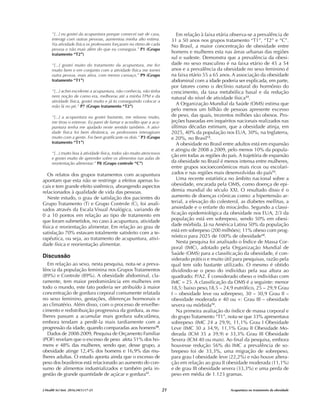 “[...] eu gostei da acupuntura porque comecei sair de casa,
interagi com outras pessoas, aumentou minha alto estima.
Na atividade física os professores forçaram no ritmo de cada
pessoa e não mais além do que eu conseguia.” P1 (Grupo
tratamento “T2”)
“[...] gostei muito do tratamento da acupuntura, me fez
muito bem e em conjunto com a atividade física me tornei
outra pessoa, mais ativa, com menos cansaço.” P9 (Grupo
tratamento “T1”)
“[...] achei excelente a acupuntura, não conhecia, não tinha
nem noção de como era, melhorou até a minha TPM e da
atividade física, gostei muito e já to conseguindo colocar a
mão lá no pé.” P7 (Grupo tratamento “T2”)
“[...] a acupuntura eu gostei bastante, me relaxou muito,
me tirou o estresse. Eu parei de fumar e acredito que a acu-
puntura tenha me ajudado neste sentido também. A ativi-
dade física foi bem dinâmica, os professores interagiram
muito com a gente. Foi bem gratificante os dois.” P3 (Grupo
tratamento “T1”)
“[...] muito boa à atividade física, todos são muito atenciosos
e gostei muito de aprender sobre os alimentos nas aulas de
reorientação alimentar.” P8 (Grupo controle “C”)
Os relatos dos grupos tratamentos com acupuntura
apontam que esta não se restringe a efeitos apenas lo-
cais e tem grande efeito sistêmico, abrangendo aspectos
relacionados à qualidade de vida das pessoas.
Neste estudo, o grau de satisfação dos pacientes do
Grupo Tratamento (T) e Grupo Controle (C), foi anali-
sados através da Escala Visual Analógica, variando de
0 a 10 pontos em relação ao tipo de tratamento em
que foram submetidos, no caso à acupuntura, atividade
física e reorientação alimentar. Em relação ao grau de
satisfação 70% estavam totalmente satisfeito com a te-
rapêutica, ou seja, ao tratamento de acupuntura, ativi-
dade física e reorientação alimentar.
Discussão
Em relação ao sexo, nesta pesquisa, nota-se a preva-
lência da população feminina nos Grupos Tratamentos
(89%) e Controle (89%). A obesidade abdominal, cla-
ramente, tem maior predominância em mulheres em
todo o mundo, este fato poderia ser atribuído à maior
concentração de gordura corporal comumente relatada
no sexo feminino, gestações, diferenças hormonais e
ao climatério. Além disso, com o processo de envelhe-
cimento e redistribuição progressiva da gordura, as mu-
lheres passam a acumular mais gordura subcutânea,
embora tendam a perdê-la mais tardiamente com a
progressão da idade, quando comparadas aos homens10
.
Dados de 2008-2009, Pesquisa de Orçamento Familiar
(POF) revelam que o excesso de peso afeta 51% dos ho-
mens e 48% das mulheres, sendo que, desse grupo, a
obesidade atinge 12,4% dos homens e 16,9% das mu-
lheres adultas. O estudo aponta ainda que o excesso de
peso dos brasileiros está relacionado ao aumento do con-
sumo de alimentos industrializados e também pela in-
gestão de grande quantidade de açúcar e gordura11
.
Em relação à faixa etária observa-se a prevalência de
31 a 50 anos nos grupos tratamento “T1”, “T2” e “C”.
No Brasil, a maior concentração de obesidade entre
homens e mulheres esta nas áreas urbanas das regiões
sul e sudeste. Demonstra que a prevalência da obesi-
dade no sexo masculino é na faixa etário de 45 a 54
anos e a prevalência da obesidade no sexo feminino é
na faixa etário 55 a 65 anos. A associação da obesidade
abdominal com a idade poderia ser explicada, em parte,
por fatores como o declínio natural do hormônio do
crescimento, da taxa metabólica basal e da redução
natural do nível de atividade física12
.
A Organização Mundial da Saúde (OMS) estima que
pelo menos um bilhão de pessoas apresente excesso
de peso, das quais, trezentos milhões são obesos. Pro-
jeções baseadas em inquéritos nacionais realizados nas
últimas décadas estimam, que a obesidade atinja, em
2025, 40% da população nos EUA, 30%, na Inglaterra,
e 20%, no Brasil13
.
A obesidade no Brasil entre adultos está em expansão
e atingiu de 2008 a 2009, pelo menos 10% da popula-
ção em todas as regiões do país. A trajetória de expansão
da obesidade no Brasil é menos intensa entre mulheres,
entre grupos socioeconômicos mais ricos ou escolari-
zados e nas regiões mais desenvolvidas do país13
.
Uma recente estatística no âmbito nacional sobre a
obesidade, encarada pela OMS, como doença de epi-
demia mundial do século XXI. O resultado disso é o
aumento de doenças crônicas como: a hipertensão ar-
terial, a elevação do colesterol, as diabetes mellitus, a
ansiedade e o enfarte do miocárdio. Segundo a classi-
ficação epidemiológica da obesidade nos EUA, 2/3 da
população está em sobrepeso, sendo 50% em obesi-
dade mórbida. Já na América Latina 50% da população
está em sobrepeso (200 milhões); 11% obeso com prog-
nóstico para 2025 de 100% de obesidade14
.
Nesta pesquisa foi analisado o Índice de Massa Cor-
poral (IMC), adotado pela Organização Mundial de
Saúde (OMS) para a classificação da obesidade, é con-
siderado prático e muito útil para pesquisas, razão pela
qual tem sido bastante utilizado. O mesmo é obtido
dividindo-se o peso do indivíduo pela sua altura ao
quadrado: P/A2. É considerado obeso o indivíduo com
IMC = 25. A classificação da OMS é a seguinte: menor
18,5: baixo peso,18,5 – 24,9 eutrófico, 25 – 29,9 Grau
I – obesidade leve ou sobrepeso, 30 – 30,9 Grau II –
obesidade moderada e 40 ou +: Grau III – obesidade
severa ou mórbida12
.
Na primeira avaliação do índice de massa corporal e
do grupoTratamento “T1”, nota-se que 33% apresentava
sobrepeso (IMC 24 a 29,9), 11,1% Grau I Obesidade
Leve (IMC 30 a 34,9), 11,1% Grau II Obesidade Mo-
derada (ICM 35 a 39,9) e 33,3% Grau III Obesidade
Severa (ICM 40 ou mais). Ao final da pesquisa, embora
houvesse redução 56% do IMC a prevalência de so-
brepeso foi de 33,3%, uma migração de sobrepeso,
para grau I obesidade leve (22,2%) e não houve altera-
ção em relação ao grau II obesidade moderada (11,1%)
e de grau III obesidade severa (33,3%) e uma perda de
peso em média de 1.123 gramas.
J Health Sci Inst. 2016;34(1):17-23 Acupuntura no tratamento da obesidade
21
 