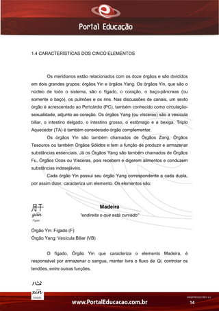 AN02FREV001/REV 4.0
14
1.4 CARACTERÍSTICAS DOS CINCO ELEMENTOS
Os meridianos estão relacionados com os doze órgãos e são divididos
em dois grandes grupos: órgãos Yin e órgãos Yang. Os órgãos Yin, que são o
núcleo de todo o sistema, são o fígado, o coração, o baço-pâncreas (ou
somente o baço), os pulmões e os rins. Nas discussões de canais, um sexto
órgão é acrescentado ao Pericárdio (PC), também conhecido como circulação-
sexualidade, adjunto ao coração. Os órgãos Yang (ou vísceras) são a vesícula
biliar, o intestino delgado, o intestino grosso, o estômago e a bexiga. Triplo
Aquecedor (TA) é também considerado órgão complementar.
Os órgãos Yin são também chamados de Órgãos Zang, Órgãos
Tesouros ou também Órgãos Sólidos e tem a função de produzir e armazenar
substâncias essenciais. Já os Órgãos Yang são também chamados de Órgãos
Fu, Órgãos Ocos ou Vísceras, pois recebem e digerem alimentos e conduzem
substâncias indesejáveis.
Cada órgão Yin possui seu órgão Yang correspondente e cada dupla,
por assim dizer, caracteriza um elemento. Os elementos são:
Madeira
“endireita o que está curvado”
Órgão Yin: Fígado (F)
Órgão Yang: Vesícula Biliar (VB)
O fígado, Órgão Yin que caracteriza o elemento Madeira, é
responsável por armazenar o sangue, manter livre o fluxo de Qi, controlar os
tendões, entre outras funções.
 
