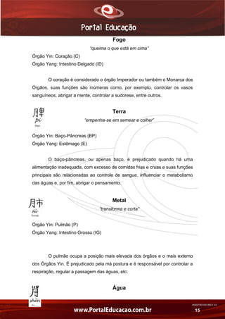 AN02FREV001/REV 4.0
15
Fogo
“queima o que está em cima”
Órgão Yin: Coração (C)
Órgão Yang: Intestino Delgado (ID)
O coração é considerado o órgão Imperador ou também o Monarca dos
Órgãos, suas funções são inúmeras como, por exemplo, controlar os vasos
sanguíneos, abrigar a mente, controlar a sudorese, entre outros.
Terra
“empenha-se em semear e colher”
Órgão Yin: Baço-Pâncreas (BP)
Órgão Yang: Estômago (E)
O baço-pâncreas, ou apenas baço, é prejudicado quando há uma
alimentação inadequada, com excesso de comidas frias e cruas e suas funções
principais são relacionadas ao controle de sangue, influenciar o metabolismo
das águas e, por fim, abrigar o pensamento.
Metal
“transforma e corta”
Órgão Yin: Pulmão (P)
Órgão Yang: Intestino Grosso (IG)
O pulmão ocupa a posição mais elevada dos órgãos e o mais externo
dos Órgãos Yin. É prejudicado pela má postura e é responsável por controlar a
respiração, regular a passagem das águas, etc.
Água
 