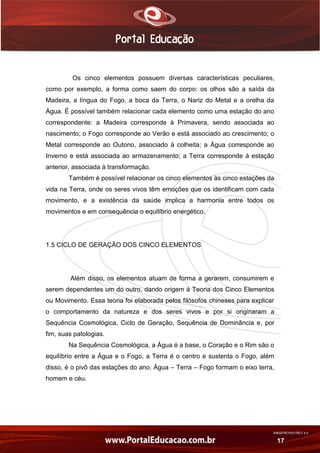 AN02FREV001/REV 4.0
17
Os cinco elementos possuem diversas características peculiares,
como por exemplo, a forma como saem do corpo: os olhos são a saída da
Madeira, a língua do Fogo, a boca da Terra, o Nariz do Metal e a orelha da
Água. É possível também relacionar cada elemento como uma estação do ano
correspondente: a Madeira corresponde à Primavera, sendo associada ao
nascimento; o Fogo corresponde ao Verão e está associado ao crescimento; o
Metal corresponde ao Outono, associado à colheita; a Água corresponde ao
Inverno e está associada ao armazenamento; a Terra corresponde à estação
anterior, associada à transformação.
Também é possível relacionar os cinco elementos às cinco estações da
vida na Terra, onde os seres vivos têm emoções que os identificam com cada
movimento, e a existência da saúde implica a harmonia entre todos os
movimentos e em consequência o equilíbrio energético.
1.5 CICLO DE GERAÇÃO DOS CINCO ELEMENTOS
Além disso, os elementos atuam de forma a gerarem, consumirem e
serem dependentes um do outro, dando origem à Teoria dos Cinco Elementos
ou Movimento. Essa teoria foi elaborada pelos filósofos chineses para explicar
o comportamento da natureza e dos seres vivos e por si originaram a
Sequência Cosmológica, Ciclo de Geração, Sequência de Dominância e, por
fim, suas patologias.
Na Sequência Cosmológica, a Água é a base, o Coração e o Rim são o
equilíbrio entre a Água e o Fogo, a Terra é o centro e sustenta o Fogo, além
disso, é o pivô das estações do ano. Água – Terra – Fogo formam o eixo terra,
homem e céu.
 