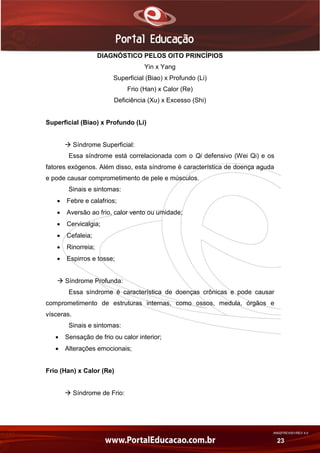 AN02FREV001/REV 4.0
23
DIAGNÓSTICO PELOS OITO PRINCÍPIOS
Yin x Yang
Superficial (Biao) x Profundo (Li)
Frio (Han) x Calor (Re)
Deficiência (Xu) x Excesso (Shi)
Superficial (Biao) x Profundo (Li)
 Síndrome Superficial:
Essa síndrome está correlacionada com o Qi defensivo (Wei Qi) e os
fatores exógenos. Além disso, esta síndrome é característica de doença aguda
e pode causar comprometimento de pele e músculos.
Sinais e sintomas:
 Febre e calafrios;
 Aversão ao frio, calor vento ou umidade;
 Cervicalgia;
 Cefaleia;
 Rinorreia;
 Espirros e tosse;
 Síndrome Profunda:
Essa síndrome é característica de doenças crônicas e pode causar
comprometimento de estruturas internas, como ossos, medula, órgãos e
vísceras.
Sinais e sintomas:
 Sensação de frio ou calor interior;
 Alterações emocionais;
Frio (Han) x Calor (Re)
 Síndrome de Frio:
 
