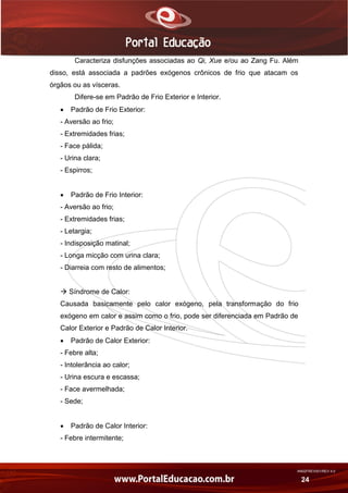 AN02FREV001/REV 4.0
24
Caracteriza disfunções associadas ao Qi, Xue e/ou ao Zang Fu. Além
disso, está associada a padrões exógenos crônicos de frio que atacam os
órgãos ou as vísceras.
Difere-se em Padrão de Frio Exterior e Interior.
 Padrão de Frio Exterior:
- Aversão ao frio;
- Extremidades frias;
- Face pálida;
- Urina clara;
- Espirros;
 Padrão de Frio Interior:
- Aversão ao frio;
- Extremidades frias;
- Letargia;
- Indisposição matinal;
- Longa micção com urina clara;
- Diarreia com resto de alimentos;
 Síndrome de Calor:
Causada basicamente pelo calor exógeno, pela transformação do frio
exógeno em calor e assim como o frio, pode ser diferenciada em Padrão de
Calor Exterior e Padrão de Calor Interior.
 Padrão de Calor Exterior:
- Febre alta;
- Intolerância ao calor;
- Urina escura e escassa;
- Face avermelhada;
- Sede;
 Padrão de Calor Interior:
- Febre intermitente;
 