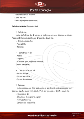 AN02FREV001/REV 4.0
25
- Discreta aversão ao calor;
- Suor noturno;
- Boca e garganta ressecadas;
Deficiência (Xu) x Excesso (Shi)
 Deficiência:
Indica deficiência do Qi correto e pode ocorrer após doenças crônicas.
Pode ser Deficiência de Xue, de Qi ou então de Jin Ye.
 Deficiência de Xue:
- Face pálida;
- Tonteira;
 Deficiência de Qi:
- Apatia;
- Dispneia;
- Sudorese após pequenos esforços;
- Perda de apetite;
 Deficiência de Jin Ye:
- Secura da pele;
- Secura dos olhos;
- Secura de mucosas;
 Excesso:
Indica excesso de fator patogênico e geralmente está associado com
doenças agudas ou de início súbito. Pode ser excesso de Qi, Xue ou Jin Ye.
 Excesso de Qi:
- Dificuldade de inspirar e expirar;
- Plenitude torácica;
- Constipação ou diarreia;
 