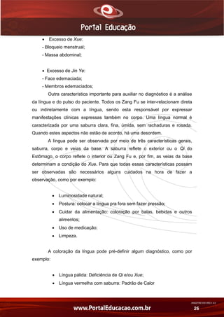 AN02FREV001/REV 4.0
26
 Excesso de Xue:
- Bloqueio menstrual;
- Massa abdominal;
 Excesso de Jin Ye:
- Face edemaciada;
- Membros edemaciados;
Outra característica importante para auxiliar no diagnóstico é a análise
da língua e do pulso do paciente. Todos os Zang Fu se inter-relacionam direta
ou indiretamente com a língua, sendo esta responsável por expressar
manifestações clínicas expressas também no corpo. Uma língua normal é
caracterizada por uma saburra clara, fina, úmida, sem rachaduras e rosada.
Quando estes aspectos não estão de acordo, há uma desordem.
A língua pode ser observada por meio de três características gerais,
saburra, corpo e veias da base. A saburra reflete o exterior ou o Qi do
Estômago, o corpo reflete o interior ou Zang Fu e, por fim, as veias da base
determinam a condição do Xue. Para que todas essas características possam
ser observadas são necessários alguns cuidados na hora de fazer a
observação, como por exemplo:
 Luminosidade natural;
 Postura: colocar a língua pra fora sem fazer pressão;
 Cuidar da alimentação: coloração por balas, bebidas e outros
alimentos;
 Uso de medicação;
 Limpeza.
A coloração da língua pode pré-definir algum diagnóstico, como por
exemplo:
 Língua pálida: Deficiência de Qi e/ou Xue;
 Língua vermelha com saburra: Padrão de Calor
 
