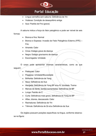 AN02FREV001/REV 4.0
27
 Língua vermelha sem saburra: Deficiência de Yin
 Violácea: Condição de desequilíbrio antiga
 Azul: Padrão de Frio (grave)
A saburra indica a força do fator patogênico e pode ser visível de seis
formas:
 Branca e fina: Normal
 Branca e Espessa: Invasão de Fator Patogênico Externo (FPE) –
Frio
 Amarela: Calor
 Cinza: Estágio grave de doença
 Negra: Estágio gravíssimo de doença
 Escorregadia: Umidade
O corpo pode apresentar diversas características, como as que
seguem:
 Petéquias: Calor
 Pegajosa: Umidade/Mucosidade
 Brilhante: Deficiência de Yang
 Seca: Deficiência de Xue
 Alargada: Deficiência de Yang BP e/ou R, Umidade, Toxina
 Marcas de dente, bordas aumentadas: Deficiência de BP
 Longa: Padrão de C
 Curta: Deficiência mais grave, deficiência do Yang do BP
 Aftas, úlceras, descascada: Calor
 Rachaduras: Deficiência de Yin
 Trêmula: Deficiência de Qi e/ou Deficiência de Xue
Os órgãos possuem posições específicas na língua, conforme observa-
se na figura:
 