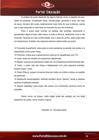 AN02FREV001/REV 4.0
29
A análise do pulso depende de alguns fatores como a estação do ano,
idade do paciente, compleição física, menstruação, gravidez e sexo. No caso
de sexo, homens têm pulso relativamente mais forte do que mulheres, sendo
que o lado esquerdo é mais forte em homens do que em mulheres.
Para o pulso estar normal, as batidas são sentidas claramente e
apresentam alguma força, além disso, o pulso é flexível, deslizante, livre e não
profundo. Quando em não conformidade com o descrito acima, esse pulso está
em desarmonia. Existem oito aspectos básicos relacionados ao pulso:
 Flutuante (superficial): este pulso é mais resistente à pressão dos dedos e é
classificado como pulso Yang.
 Profundo: indica que a desarmonia é interna e é classificada com Yin.
 Lento: pode ser sentido em pequenas frequências.
 Rápido: quando os batimentos estão em uma frequência extremamente alta.
 Vazio: o pulso não tem força e desaparece com uma pequena pressão,
ficando assim, vazio.
 Cheio (Pleno): possui a mesma força em todos os níveis e indica um padrão
de plenitude.
 Deslizante (escorregadio): definido também como “oleoso”, tende a deslizar
quando é realizada pressão.
 Áspero (Agitado): esse pulso não possui um movimento contínuo entre as
posições.
Assim como na língua, cada órgão pode ser sentido em um local
específico do pulso, como mostra a figura:
FIGURA 10 - PULSOLOGIA
 