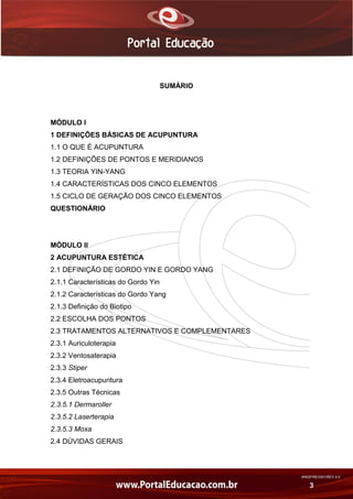 AN02FREV001/REV 4.0
3
SUMÁRIO
MÓDULO I
1 DEFINIÇÕES BÁSICAS DE ACUPUNTURA
1.1 O QUE É ACUPUNTURA
1.2 DEFINIÇÕES DE PONTOS E MERIDIANOS
1.3 TEORIA YIN-YANG
1.4 CARACTERÍSTICAS DOS CINCO ELEMENTOS
1.5 CICLO DE GERAÇÃO DOS CINCO ELEMENTOS
QUESTIONÁRIO
MÓDULO II
2 ACUPUNTURA ESTÉTICA
2.1 DEFINIÇÃO DE GORDO YIN E GORDO YANG
2.1.1 Características do Gordo Yin
2.1.2 Características do Gordo Yang
2.1.3 Definição do Biotipo
2.2 ESCOLHA DOS PONTOS
2.3 TRATAMENTOS ALTERNATIVOS E COMPLEMENTARES
2.3.1 Auriculoterapia
2.3.2 Ventosaterapia
2.3.3 Stiper
2.3.4 Eletroacupuntura
2.3.5 Outras Técnicas
2.3.5.1 Dermaroller
2.3.5.2 Laserterapia
2.3.5.3 Moxa
2.4 DÚVIDAS GERAIS
 