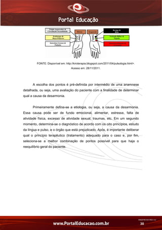 AN02FREV001/REV 4.0
30
FONTE: Disponível em: http://kiroterapia.blogspot.com/2011/04/pulsologia.html>.
Acesso em: 28/11/2011.
A escolha dos pontos é pré-definida por intermédio de uma anamnese
detalhada, ou seja, uma avaliação do paciente com a finalidade de determinar
qual a causa da desarmonia.
Primeiramente define-se a etiologia, ou seja, a causa da desarmonia.
Essa causa pode ser de fundo emocional, alimentar, estresse, falta de
atividade física, excesso de atividade sexual, traumas, etc. Em um segundo
momento, determina-se o diagnóstico de acordo com os oito princípios, estudo
da língua e pulso, e o órgão que está prejudicado. Após, é importante deliberar
qual o princípio terapêutico (tratamento) adequado para o caso e, por fim,
seleciona-se a melhor combinação de pontos possível para que haja o
reequilíbrio geral do paciente.
 