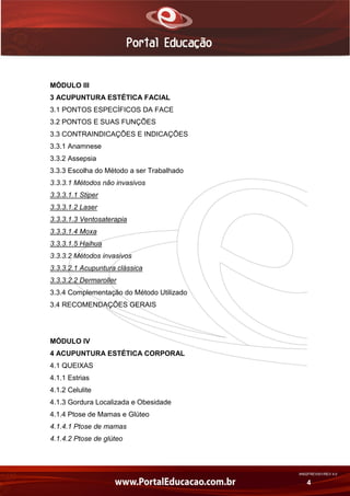AN02FREV001/REV 4.0
4
MÓDULO III
3 ACUPUNTURA ESTÉTICA FACIAL
3.1 PONTOS ESPECÍFICOS DA FACE
3.2 PONTOS E SUAS FUNÇÕES
3.3 CONTRAINDICAÇÕES E INDICAÇÕES
3.3.1 Anamnese
3.3.2 Assepsia
3.3.3 Escolha do Método a ser Trabalhado
3.3.3.1 Métodos não invasivos
3.3.3.1.1 Stiper
3.3.3.1.2 Laser
3.3.3.1.3 Ventosaterapia
3.3.3.1.4 Moxa
3.3.3.1.5 Haihua
3.3.3.2 Métodos invasivos
3.3.3.2.1 Acupuntura clássica
3.3.3.2.2 Dermaroller
3.3.4 Complementação do Método Utilizado
3.4 RECOMENDAÇÕES GERAIS
MÓDULO IV
4 ACUPUNTURA ESTÉTICA CORPORAL
4.1 QUEIXAS
4.1.1 Estrias
4.1.2 Celulite
4.1.3 Gordura Localizada e Obesidade
4.1.4 Ptose de Mamas e Glúteo
4.1.4.1 Ptose de mamas
4.1.4.2 Ptose de glúteo
 