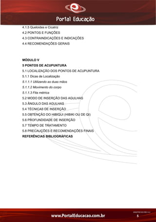 AN02FREV001/REV 4.0
5
4.1.5 Queloides e Cicatriz
4.2 PONTOS E FUNÇÕES
4.3 CONTRAINDICAÇÕES E INDICAÇÕES
4.4 RECOMENDAÇÕES GERAIS
MÓDULO V
5 PONTOS DE ACUPUNTURA
5.1 LOCALIZAÇÃO DOS PONTOS DE ACUPUNTURA
5.1.1 Dicas de Localização
5.1.1.1 Utilizando as duas mãos
5.1.1.2 Movimento do corpo
5.1.1.3 Fita métrica
5.2 MODO DE INSERÇÃO DAS AGULHAS
5.3 ÂNGULO DAS AGULHAS
5.4 TÉCNICAS DE INSERÇÃO
5.5 OBTENÇÃO DO HIBIQUI (HIBIKI OU DE QI)
5.6 PROFUNDIDADE DE INSERÇÃO
5.7 TEMPO DE TRATAMENTO
5.8 PRECAUÇÕES E RECOMENDAÇÕES FINAIS
REFERÊNCIAS BIBLIOGRÁFICAS
 