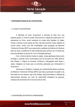 AN02FREV001/REV 4.0
6
MÓDULO I
1 DEFINIÇÕES BÁSICAS DE ACUPUNTURA
1.1 O QUE É ACUPUNTURA
A definição do nome “acupuntura” é derivada do latim Acu, que
significa agulha, e Puntura, picada. Essa técnica é datada de 4.000 anos e foi
descoberta na China, sendo praticada há muitos anos também no Japão,
Coreia e diversos outros países da Ásia. Até hoje encontra muitos adeptos no
mundo inteiro, sendo uma das modalidades mais populares da Medicina
Tradicional Chinesa (MTC) que proporciona resultados de melhora em diversos
tipos de dores. Acredita-se ter sido introduzida pela primeira vez no Brasil nas
primeiras décadas do século XX, com a imigração japonesa.
Com o final do período feudal no Japão, muitos japoneses ficaram sem
emprego e, portanto, foram incentivados a sair do seu país. Em 1908, após ter
sido firmado o Tratado de Amizade, Comércio e Navegação entre Brasil e
Japão, chegaram ao nosso país os primeiros japoneses que introduziram a
Acupuntura.
Acupuntura é, portanto, o conjunto de conhecimentos teórico-empíricos
da Medicina Tradicional Chinesa (MTC) que visa à promoção da saúde e do
bem-estar de uma pessoa, seja como terapia, seja promovendo a melhora de
determinadas doenças, por meio da restauração energética do paciente,
energia essa conhecida como Qi (pronuncia-se tchi).
1.2 DEFINIÇÕES DE PONTOS E MERIDIANOS
 
