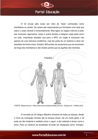 AN02FREV001/REV 4.0
7
O Qi circula pelo corpo por meio de “teias” conhecidas como
meridianos ou canais. Os canais são responsáveis por formarem uma rede que
cobre o corpo vertical e horizontalmente. Eles ligam os órgãos internos à pele,
aos músculos, ligamentos, ossos e outros tecidos e integram cada parte como
um todo. Importante ressaltar que para a MTC um órgão é composto não
apenas de uma estrutura anatômica, mas faz parte de um sistema e deve ser
estudado de forma única. Existem 365 pontos de acupuntura que se encontram
ao longo dos meridianos e são nestes pontos que as agulhas são inseridas.
FIGURA 1
FONTE: Disponível em: <http://www.harmonizesevivafeliz.com.br>. Acesso em: 10 Maio 2012.
O conceito do Qi intrigou filósofos chineses de todas as épocas, desde
o início da civilização chinesa até os tempos atuais. De um modo geral, o Qi
pode ser tão imaterial e rarefeito como o vapor, e tão material e denso como o
arroz. Para os médicos da atualidade Qi pode ser designado como “energia”,
 