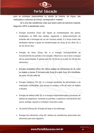 AN02FREV001/REV 4.0
8
para os sinólogos (especialistas no estudo da história, da língua, das
instituições e costumes da China), corresponde à “matéria”.
Qi é uma das substâncias vitais que fazem parte da estrutura corporal.
Segundo a MTC é classificado como:
 Energia ancestral (Yuan Qi): ligada às manifestações dos genes,
localizados no DNA das células, regulando o desenvolvimento do
embrião até a formação de um ser humano adulto. É a força motriz das
atividades diárias e ajuda na transformação do Zong Qi em Zhen Qi, e
do Gu Qi em Xue.
 Energia do tórax (Zong Qi): é a energia correspondente ao
funcionamento do pulmão e do coração, influencia a voz e leva o sangue
até as extremidades. É gerida pelo Da Qi (Qi do ar) e pelo Gu Qi (Qi dos
alimentos).
 Energia verdadeira (Zhen Qi): último estágio de refinamento do Qi, nutre
os órgãos e canais. É formado pelo Zong Qi e pelo Yuan Qi e manifesta-
se como Yin Qi e Wei Qi.
 Energia nutridora (Yin Qi): é a energia resultante da alimentação e da
respiração combinadas, que circula no sangue, a fim de nutrir os órgãos
e tecidos.
 Energia de defesa (Wei Qi): é a energia responsável pelos processos de
defesa do organismo. Controla os pulmões, a abertura e fechamento dos
poros, protege, aquece e umedece músculos e pele.
 Qi central (Zhong Qi): Energia do baço e do estômago.
 Energia dos alimentos (Jing Qi): relativa às substâncias absorvidas dos
alimentos pelo tubo digestivo.
 
