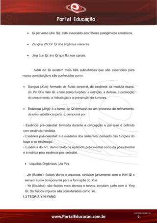 AN02FREV001/REV 4.0
9
 Qi perverso (Xie Qi): está associado aos fatores patogênicos climáticos.
 ZangFu Zhi Qi: Qi dos órgãos e vísceras.
 Jing Luo Qi: é o Qi que flui nos canais.
Além do Qi existem mais três substâncias que são essenciais para
nossa constituição e são conhecidas como:
 Sangue (Xue): formado de fluido corporal, da essência da medula óssea,
do Yin Qi e Wei Qi, e tem como funções: a nutrição, a defesa, a promoção
do crescimento, a hidratação e a prevenção de tumores.
 Essência (Jing): é a forma de Qi derivada de um processo de refinamento,
de uma substância pura. É composta por:
- Essência pré-celestial: formada durante a concepção e por isso é definida
com essência herdada.
- Essência pós-celestial: é a essência dos alimentos, derivada das funções do
baço e do estômago.
- Essência do rim: deriva tanto da essência pré-celestial como da pós-celestial
e é nutrida pela essência pós-celestial.
 Líquidos Orgânicos (Jin Ye):
- Jin (fluidos): fluidos claros e aquosos, circulam juntamente com o Wei Qi e
servem como componente para a formação do Xue.
- Ye (líquidos): são fluidos mais densos e turvos, circulam junto com o Ying
Qi. Os fluidos impuros são considerados como Ye.
1.3 TEORIA YIN-YANG
 
