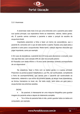 AN02FREV001/REV 4.0
68
3.3.1 Anamnese
A anamnese nada mais é do que uma entrevista com o paciente para saber
sua queixa principal, sua expectativa frente ao tratamento, valores, dados gerais,
etc. É quando vamos conhecer o paciente e saber o porquê da escolha da
acupuntura facial.
Importante preencher a ficha e fazer um termo de concordância, que o
paciente lê, concorda com o que ali está escrito e assina, ficando uma cópia para o
paciente e outra para o acupunturista. Neste termo, coloque algumas cláusulas que
julgar importante, como por exemplo:
I: Em caso de desistência, o paciente terá 24 horas para desmarcar a consulta, caso
não seja feito isso, será cobrado 30% do valor da consulta anterior.
II: Pacientes com idade inferior a 18 anos serão atendidos somente acompanhados
de um responsável.
Na sequência, fazer a ficha com os dados gerais e a queixa principal.
Preencher os pontos a serem trabalhados e, por fim, dar continuidade, completando
a ficha de acompanhamento, que servirá para o paciente dar continuidade ao
tratamento, relatando o que achou da primeira sessão, se atingiu suas expectativas,
se formou hematoma no local, etc. De certo modo, será como um guia para o
acupunturista nas próximas sessões.
DICAS:
 Se possível, é interessante ter uma máquina fotográfica para guardar
imagens do paciente antes e depois do tratamento completo.
 Ter a ficha do paciente feita à mão, porém guardar todos os dados em
computador, por exemplo.
 