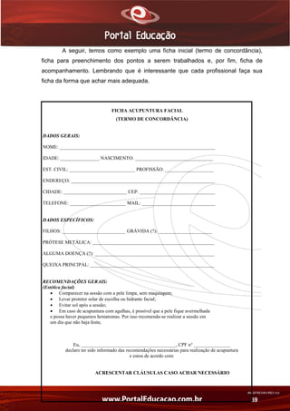 AN02FREV001/REV 4.0
69
A seguir, temos como exemplo uma ficha inicial (termo de concordância),
ficha para preenchimento dos pontos a serem trabalhados e, por fim, ficha de
acompanhamento. Lembrando que é interessante que cada profissional faça sua
ficha da forma que achar mais adequada.
FICHA ACUPUNTURA FACIAL
(TERMO DE CONCORDÂNCIA)
DADOS GERAIS:
NOME: ________________________________________________________________
IDADE: ________________ NASCIMENTO: ________________________________
EST. CIVIL: ___________________________ PROFISSÃO: ____________________
ENDEREÇO: ___________________________________________________________
CIDADE: __________________________ CEP: _______________________________
TELEFONE: _______________________ MAIL: ______________________________
DADOS ESPECÍFICOS:
FILHOS: __________________________ GRÁVIDA (?): ______________________
PRÓTESE METÁLICA: __________________________________________________
ALGUMA DOENÇA (?): _________________________________________________
QUEIXA PRINCIPAL: ___________________________________________________
RECOMENDAÇÕES GERAIS:
(Estética facial)
 Comparecer na sessão com a pele limpa, sem maquiagem;
 Levar protetor solar de escolha ou hidrante facial;
 Evitar sol após a sessão;
 Em caso de acupuntura com agulhas, é possível que a pele fique avermelhada
e possa haver pequenos hematomas. Por isso recomenda-se realizar a sessão em
um dia que não haja festa;
Eu, _______________________________________, CPF n° _______________
declaro ter sido informado das recomendações necessárias para realização de acupuntura
e estou de acordo com:
ACRESCENTAR CLÁUSULAS CASO ACHAR NECESSÁRIO
 