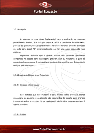 AN02FREV001/REV 4.0
72
3.3.2 Assepsia
A assepsia é uma etapa fundamental para a realização de qualquer
procedimento estético. Sua principal função é deixar a pele limpa, livre o máximo
possível de qualquer possível contaminante. Para isso, devemos proceder à limpeza
do rosto com álcool 70° preferencialmente, por ter uma ação bactericida mais
eficiente.
Importante ressaltar que a grande maioria dos pacientes geralmente
comparece na sessão com maquiagem, protetor solar ou hidratante, e para os
procedimentos que segue é necessária remoção destes produtos com demaquilante
ou água, primeiramente.
3.3.3 Escolha do Método a ser Trabalhado
3.3.3.1 Métodos não invasivos
São métodos que não invadem a pele, muitas vezes provocam menos
desconforto no paciente e geralmente são tratamentos de escolha para crianças
(quando se realiza acupuntura de um modo geral, não facial) e pessoas sensíveis à
agulha. São eles:
3.3.3.1.1 Stiper
 