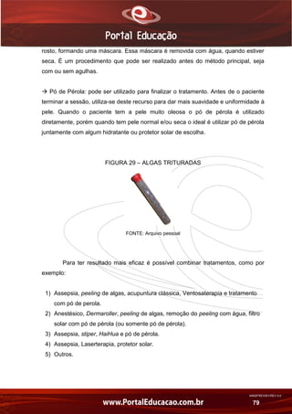 AN02FREV001/REV 4.0
79
rosto, formando uma máscara. Essa máscara é removida com água, quando estiver
seca. É um procedimento que pode ser realizado antes do método principal, seja
com ou sem agulhas.
 Pó de Pérola: pode ser utilizado para finalizar o tratamento. Antes de o paciente
terminar a sessão, utiliza-se deste recurso para dar mais suavidade e uniformidade à
pele. Quando o paciente tem a pele muito oleosa o pó de pérola é utilizado
diretamente, porém quando tem pele normal e/ou seca o ideal é utilizar pó de pérola
juntamente com algum hidratante ou protetor solar de escolha.
FIGURA 29 – ALGAS TRITURADAS
FONTE: Arquivo pessoal
Para ter resultado mais eficaz é possível combinar tratamentos, como por
exemplo:
1) Assepsia, peeling de algas, acupuntura clássica, Ventosaterapia e tratamento
com pó de perola.
2) Anestésico, Dermaroller, peeling de algas, remoção do peeling com água, filtro
solar com pó de pérola (ou somente pó de pérola).
3) Assepsia, stiper, HaiHua e pó de pérola.
4) Assepsia, Laserterapia, protetor solar.
5) Outros.
 