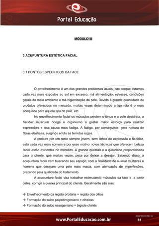 AN02FREV001/REV 4.0
61
MÓDULO III
3 ACUPUNTURA ESTÉTICA FACIAL
3.1 PONTOS ESPECÍFICOS DA FACE
O envelhecimento é um dos grandes problemas atuais, isto porque estamos
cada vez mais expostos ao sol em excesso, má alimentação, estresse, condições
gerais do meio ambiente e má higienização da pele. Devido à grande quantidade de
produtos oferecidos no mercado, muitas vezes determinado artigo não é o mais
adequado para aquele tipo de pele, etc.
No envelhecimento facial os músculos perdem o tônus e a pele desidrata, a
flacidez muscular obriga o organismo a gastar maior esforço para realizar
expressões e isso causa mais fadiga. A fadiga, por conseguinte, gera ruptura de
fibras elásticas, surgindo então as temidas rugas.
A procura por um rosto sempre jovem, sem linhas de expressão e flacidez,
está cada vez mais comum e por esse motivo novas técnicas que oferecem beleza
facial estão evidentes no mercado. A grande questão é a qualidade proporcionada
para o cliente, que muitas vezes, peca por deixar a desejar. Sabendo disso, a
acupuntura facial vem buscando seu espaço, com a finalidade de auxiliar mulheres e
homens que desejam uma pele mais macia, com atenuação de imperfeições,
prezando pela qualidade do tratamento.
A acupuntura facial visa trabalhar estimulando músculos da face e, a partir
deles, corrigir a queixa principal do cliente. Geralmente são elas:
 Envelhecimento da região orbitária = região dos olhos
 Formação do sulco palpebrogeniano = olheiras
 Formação do sulco nasogeniano = bigode chinês
 