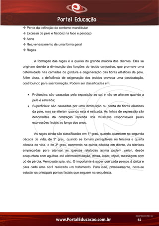 AN02FREV001/REV 4.0
62
 Perda da definição do contorno mandibular
 Excesso de pele e flacidez na face e pescoço
 Acne
 Rejuvenescimento de uma forma geral
 Rugas
A formação das rugas é a queixa da grande maioria dos clientes. Elas se
originam devido à diminuição das funções do tecido conjuntivo, que promove uma
deformidade nas camadas de gordura e degeneração das fibras elásticas da pele.
Além disso, a deficiência de oxigenação dos tecidos provoca uma desidratação,
contribuindo para sua formação. Podem ser classificadas em:
 Profundas: são causadas pela exposição ao sol e não se alteram quando a
pele é esticada;
 Superficiais: são causadas por uma diminuição ou perda de fibras elásticas
da pele, mas se alteram quando esta é esticada. As linhas de expressão são
decorrentes da contração repetida dos músculos responsáveis pelas
expressões faciais ao longo dos anos.
As rugas ainda são classificadas em 1º grau, quando aparecem na segunda
década de vida, de 2º grau, quando se tornam perceptíveis na terceira e quarta
década de vida, e de 3º grau, ocorrendo na quinta década em diante. As técnicas
empregadas para atenuar as queixas relatadas acima podem variar, desde
acupuntura com agulhas até eletroestimulação, moxa, laser, stiper, massagem com
pó de pérola, Ventosaterapia, etc. O importante é saber que cada pessoa é única e
para cada uma será realizado um tratamento. Para isso, primeiramente, deve-se
estudar os principais pontos faciais que seguem na sequência.
 