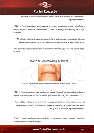 AN02FREV001/REV 4.0
65
“Na estética auxilia melhorando o metabolismo e a digestão, e promovendo o
rejuvenescimento”.
VG26* Ponto importante para acalmar a mente, desobstruir o nariz, beneficiar a
coluna lombar, desvio de olhos e boca, conter hemorragia nasal e regular a ação
hormonal.
“Na estética este ponto controla o aumento ou a diminuição das narinas, altera as
dimensões da região bucal, auxilia no rejuvenescimento e no combate à acne.”
* Não é indicado em pessoas que fumam ou tomam muito chimarrão, pois pode gerar o efeito código
de barras.
FIGURA 22 – EFEITO CÓDIGO DE BARRAS
FONTE: Disponível em: <http://vanessapatricio.com>. Acesso em:14/12/2011.
VC24 Ponto importante para auxiliar em casos de gengivite, ulcerações na boca e
língua, hipersalivação, dores nos dentes, problemas e inchaço na mandíbula.
“Na estética melhora a eliminação de resíduos alimentares, altera as dimensões da
região bucal, abaixa o lábio inferior, repuxando-o para fora, contrai e puxa a região
do queixo e auxilia no rejuvenescimento”.
IG20 Ponto importante para combater a congestão nasal, espirros, sinusites,
hemorragia nasal e rinite alérgica.
 
