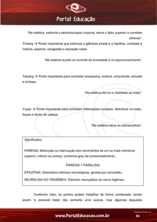 AN02FREV001/REV 4.0
66
“Na estética, estimula a desintoxicação corporal, eleva o lábio superior e combate
olheiras”.
Yintang  Ponto importante que estimula a glândula pineal e a hipófise, combate a
insônia, espirros, congestão e secreção nasal.
“Na estética auxilia no controle da ansiedade e no rejuvenescimento”.
Taiyang  Ponto importante para combater enxaqueca, tontura, conjuntivite, sinusite
e inchaço.
“Na estética dá cor e vitalidade ao rosto”.
Yuyao  Ponto importante para combater inflamações oculares, distúrbios na visão,
tiques e dores de cabeça.
“Na estética eleva as sobrancelhas”.
Conforme visto, os pontos podem trabalhar de forma combinada, sendo
assim, é possível tratar não somente uma queixa, mas algumas daquelas
Significados:
PARESIA: Disfunção ou interrupção dos movimentos de um ou mais membros:
superior, inferior ou ambos, conforme grau de comprometimento.
PARESIA = PARALISIA
EPILEPSIA: Desordens crônicas neurológicas, gerada por convulsão.
NEURALGIA DO TRIGÊMEO: Distúrbio neuropático do nervo trigêmeo.
 