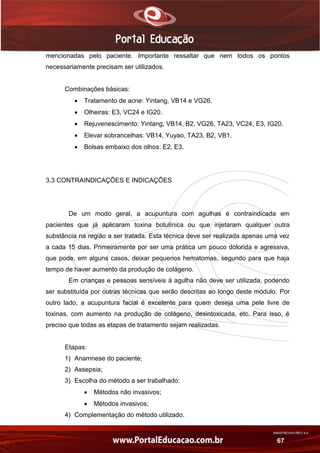 AN02FREV001/REV 4.0
67
mencionadas pelo paciente. Importante ressaltar que nem todos os pontos
necessariamente precisam ser utilizados.
Combinações básicas:
 Tratamento de acne: Yintang, VB14 e VG26.
 Olheiras: E3, VC24 e IG20.
 Rejuvenescimento: Yintang, VB14, B2, VG26, TA23, VC24, E3, IG20.
 Elevar sobrancelhas: VB14, Yuyao, TA23, B2, VB1.
 Bolsas embaixo dos olhos: E2, E3.
3.3 CONTRAINDICAÇÕES E INDICAÇÕES
De um modo geral, a acupuntura com agulhas é contraindicada em
pacientes que já aplicaram toxina botulínica ou que injetaram qualquer outra
substância na região a ser tratada. Esta técnica deve ser realizada apenas uma vez
a cada 15 dias. Primeiramente por ser uma prática um pouco dolorida e agressiva,
que pode, em alguns casos, deixar pequenos hematomas, segundo para que haja
tempo de haver aumento da produção de colágeno.
Em crianças e pessoas sensíveis à agulha não deve ser utilizada, podendo
ser substituída por outras técnicas que serão descritas ao longo deste módulo. Por
outro lado, a acupuntura facial é excelente para quem deseja uma pele livre de
toxinas, com aumento na produção de colágeno, desintoxicada, etc. Para isso, é
preciso que todas as etapas de tratamento sejam realizadas.
Etapas:
1) Anamnese do paciente;
2) Assepsia;
3) Escolha do método a ser trabalhado:
 Métodos não invasivos;
 Métodos invasivos;
4) Complementação do método utilizado.
 
