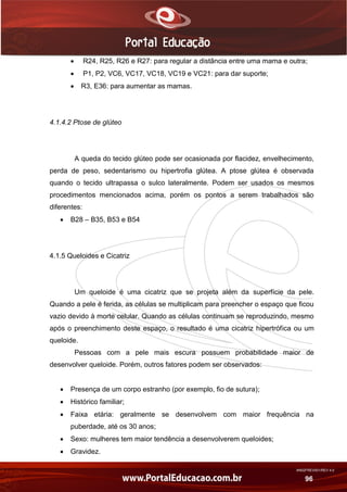 AN02FREV001/REV 4.0
96
 R24, R25, R26 e R27: para regular a distância entre uma mama e outra;
 P1, P2, VC6, VC17, VC18, VC19 e VC21: para dar suporte;
 R3, E36: para aumentar as mamas.
4.1.4.2 Ptose de glúteo
A queda do tecido glúteo pode ser ocasionada por flacidez, envelhecimento,
perda de peso, sedentarismo ou hipertrofia glútea. A ptose glútea é observada
quando o tecido ultrapassa o sulco lateralmente. Podem ser usados os mesmos
procedimentos mencionados acima, porém os pontos a serem trabalhados são
diferentes:
 B28 – B35, B53 e B54
4.1.5 Queloides e Cicatriz
Um queloide é uma cicatriz que se projeta além da superfície da pele.
Quando a pele é ferida, as células se multiplicam para preencher o espaço que ficou
vazio devido à morte celular. Quando as células continuam se reproduzindo, mesmo
após o preenchimento deste espaço, o resultado é uma cicatriz hipertrófica ou um
queloide.
Pessoas com a pele mais escura possuem probabilidade maior de
desenvolver queloide. Porém, outros fatores podem ser observados:
 Presença de um corpo estranho (por exemplo, fio de sutura);
 Histórico familiar;
 Faixa etária: geralmente se desenvolvem com maior frequência na
puberdade, até os 30 anos;
 Sexo: mulheres tem maior tendência a desenvolverem queloides;
 Gravidez.
 