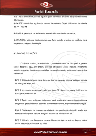 AN02FREV001/REV 4.0
98
2) STIPER: em substituição às agulhas pode ser fixado em cima do queloide durante
40 minutos.
3) LASER: substitui as agulhas da mesma forma que o Stiper. Utilizar em frequência
de 10 – 160 Hz.
4) HAIHUA: percorrer paralelamente ao queloide durante cinco minutos.
5) VENTOSA: utiliza-se deste recurso para fazer sucção em cima do queloide para
dispersar o bloqueio de energia.
4.2 PONTOS E FUNÇÕES
Conforme já visto, a acupuntura compreende cerca de 395 pontos, porém
serão descritos aqui, em ordem, aqueles abordados neste módulo. Importante
mencionar que as funções mencionadas, na grande maioria, serão para tratamentos
sistêmicos.
BP2  Utilizado também para dores de barriga, náseas, edema, estágios iniciais
de infecções febris, etc.
BP3  Importante ponto para fortalecimento do BP, dores nos ossos, distúrbios no
trato gastrointestinal, etc.
BP9  Ponto importante para tratamento local, auxilia em tratamentos do sistema
urogenital, gastrointestinal, edemas, problemas no joelho, especialmente inchaços.
E36  Tratamento de doenças do abdome, em geral estimula o Qi, auxilia em
estados de fraqueza, tontura, alergias, estados de inquietação, etc.
BP6  Uilizado com frequência para problemas urológicos e ginecologicos. Além
disso, distúrbios psíquicos e do sono.
 