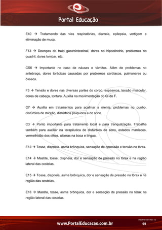 AN02FREV001/REV 4.0
99
E40  Tratamendo das vias respiratórias, diarreia, epilepsia, vertigem e
eliminação de muco.
F13  Doenças do trato gastrointestinal, dores no hipocôndrio, problemas no
quadril, dores lombar, etc.
CS6  Importante no caso de náuses e vômitos. Além de problemas no
antebraço, dores torácicas causadas por problemas cardíacos, pulmonares ou
ósseos.
F3  Tensão e dores nas diversas partes do corpo, espasmos, tensão muscular,
dores de cabeça, tontura. Auxilia na movimentação do Qi do F.
C7  Auxilia em tratamentos para acalmar a mente, problemas no punho,
distúrbios de micção, distúrbios psíquicos e do sono.
C3  Ponto importante para tratamento local e para tranquilização. Trabalha
também para auxiliar na terapêutica de distúrbios do sono, estados maníacos,
vermelhidão dos olhos, úlceras na boca e língua.
E13  Tosse, dispneia, asma brônquica, sensação de opressão e tensão no tórax.
E14  Mastite, tosse, dispneia, dor e sensação de pressão no tórax e na região
lateral das costelas.
E15  Tosse, dispneia, asma brônquica, dor e sensação de pressão no tórax e na
região das costelas.
E16  Mastite, tosse, asma brônquica, dor e sensação de pressão no tórax na
região lateral das costelas.
 